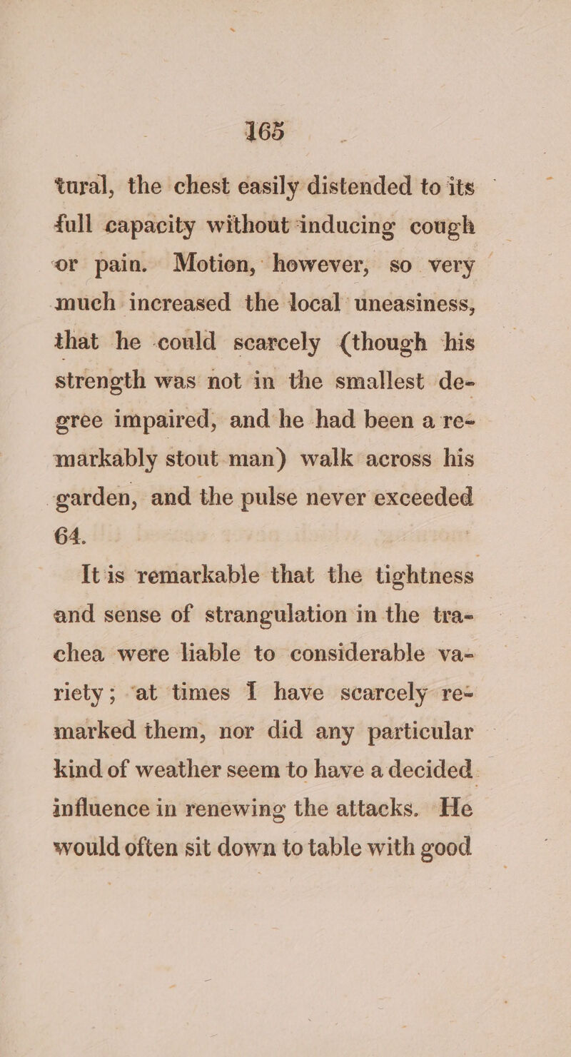 tural, the chest easily distended to its — full capacity without ‘inducing cough or pain. Motien, however, so very — much increased the local uneasiness, that he could scarcely (though his strength was not in the smallest de- gree impaired, and he had been a re- markably stout-man) walk across his -garden, and the pulse never exceeded 64. Itis remarkable that the tightness and sense of strangulation in the tra- chea were liable to considerable va- riety; ‘at times I have scarcely re- marked them, nor did any particular © kind of weather seem to have a decided. influence in renewing the attacks. He would often sit down to table with good
