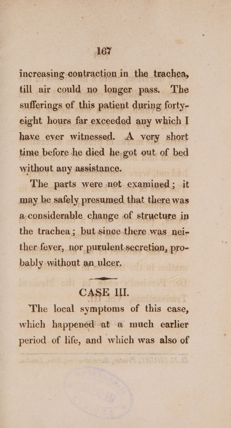 increasing contraction in the trachea, fill air could no longer pass. The sufferings of this patient during forty- eight hours far exceeded any which I have ever witnessed. A very | short | time before he died he-got out. of bed without any assistance. The parts were net. examined; it may be safely presumed that there was a-considerable change of structure in the trachea; but since.there was _nei- ther fever, nor purulent.secretion, pro- bably without an_ulcer. CASE Il. The local symptoms of this case, which happened: at a much earlier period. of life, and which was also of