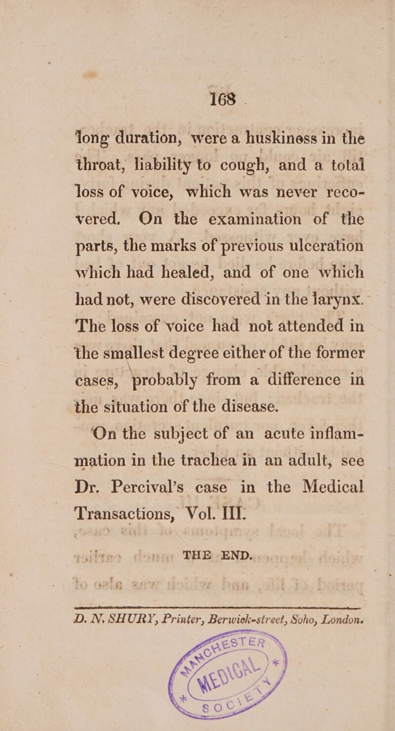 long duration, were a huskiness in the throat, liability to cough, and a total loss of voice, “which ‘was never reco- vered, On the examination of the parts, the marks of previous ulceration which had healed, and of one which had not, were discovered in the larynx. The loss of voice had not attended in the smallest degree either of the former cases, ‘probably from a difference in the situation of the disease. ‘On the subject of an acute inflam- mation in the trachea in an adult, see Dr. Percival’s case in the Medical Transactions, Vol. III. te $3 © ft; D. N. SHURY, Printer, Berwiekestreet, Soho, London.