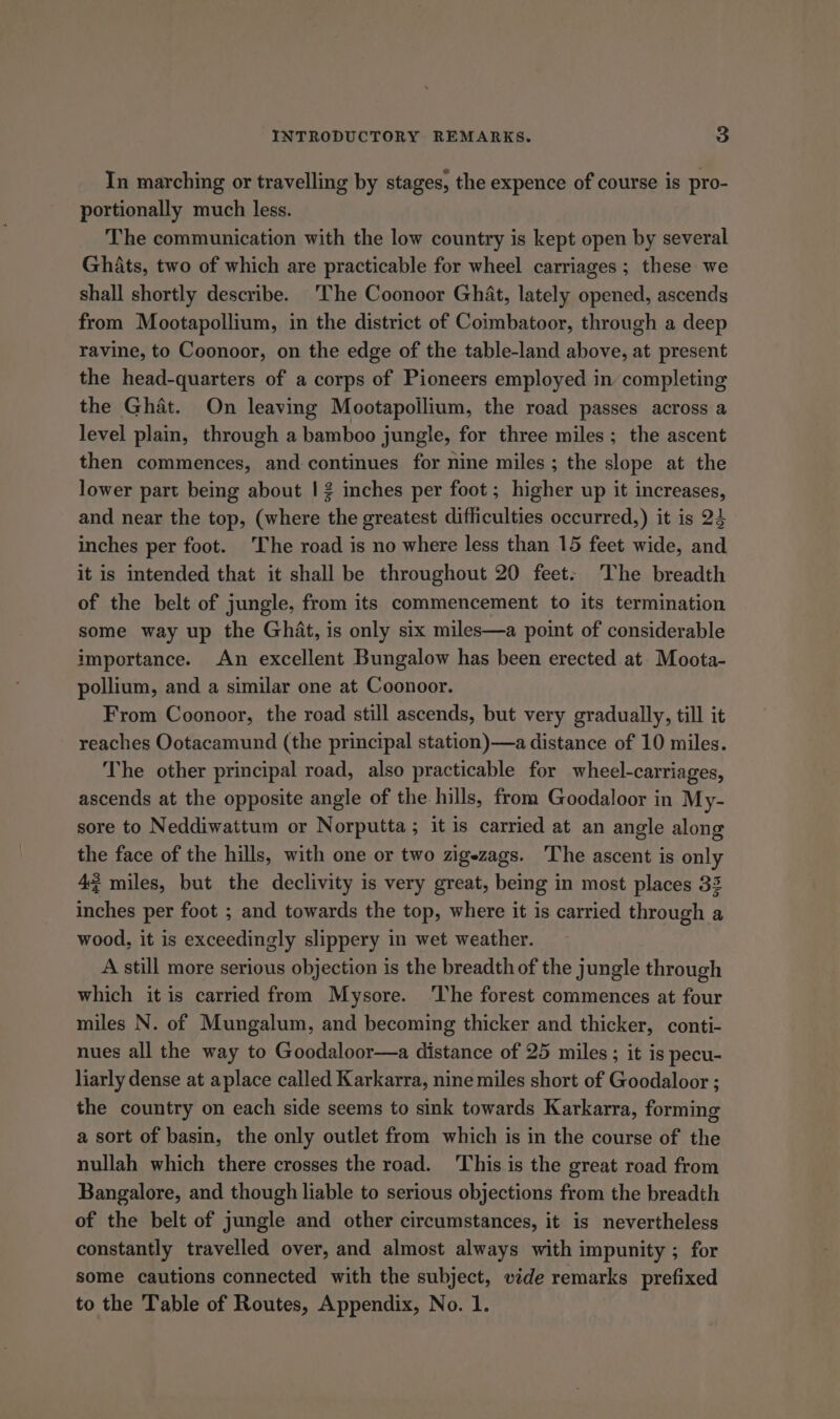In marching or travelling by stages, the expence of course is pro- portionally much less. The communication with the low country is kept open by several Ghats, two of which are practicable for wheel carriages ; these we shall shortly describe. The Coonoor Ghat, lately opened, ascends from Mootapollium, in the district of Coimbatoor, through a deep ravine, to Coonoor, on the edge of the table-land above, at present the head-quarters of a corps of Pioneers employed in completing the Ghat. On leaving Mootapollium, the road passes across a level plain, through a bamboo jungle, for three miles; the ascent then commences, and continues for nine miles ; the slope at the lower part being about | 2 inches per foot ; higher up it increases, and near the top, (where the greatest difficulties occurred,) it is 24 inches per foot. The road is no where less than 15 feet wide, and it is intended that it shall be throughout 20 feet. The breadth of the belt of jungle, from its commencement to its termination some way up the Ghat, is only six miles—a point of considerable importance. An excellent Bungalow has been erected at. Moota- pollium, and a similar one at Coonoor. From Coonoor, the road still ascends, but very gradually, till it reaches Ootacamund (the principal station)—a distance of 10 miles. The other principal road, also practicable for wheel-carriages, ascends at the opposite angle of the hills, from Goodaloor in My- sore to Neddiwattum or Norputta; it is carried at an angle along the face of the hills, with one or two zigezags. The ascent is only 4? miles, but the declivity is very great, being in most places 32 inches per foot ; and towards the top, where it is carried through a wood, it is exceedingly slippery in wet weather. A still more serious objection is the breadth of the jungle through which it is carried from Mysore. ‘The forest commences at four miles N. of Mungalum, and becoming thicker and thicker, conti- nues all the way to Goodaloor—a distance of 25 miles ; it is pecu- liarly dense at aplace called Karkarra, nine miles short of Goodaloor ; the country on each side seems to sink towards Karkarra, forming a sort of basin, the only outlet from which is in the course of the nullah which there crosses the road. This is the great road from Bangalore, and though liable to serious objections from the breadth of the belt of jungle and other circumstances, it is nevertheless constantly travelled over, and almost always with impunity ; for some cautions connected with the subject, vide remarks prefixed to the Table of Routes, Appendix, No. 1.
