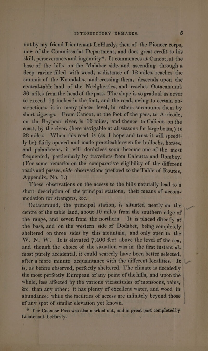 out by my friend Lieutenant LeHardy, then of the Pioneer corps, now of the Commissariat Department, and does great credit to his skill, perseverance,and ingenuity*. It commences at Canoot, at the base of the hills on the Malabar side, and ascending through a deep ravine filled with wood, a distance of 12 miles, reaches the summit of the Koondahs, and crossing them, descends upon the eentral-table land of the Neelgherries, and reaches Ootacamund, 80 miles fromthe head of the pass. The slope is so gradual as never to exceed 12 inches in the foot, and the road, owing to certain ob- structions, is in many places level, in others surmounts them by short zig-zags. From Canoot, at the foot of the pass, to Arricode, on the Baypoor river, is 16 miles, and thence to Calicut, on the coast, by the river, (here navigable at allseasons for large boats,) is 28 miles. When this road is (as I hope and trust it will speedi- ly be) fairly opened and made practicable even for bullocks, horses, and palankeens, it will doubtless soon become one of the most frequented, particularly by travellers from Calcutta and Bombay. (For some remarks on the comparative eligibility of the different roads and passes, vide observations prefixed to the Table of Routes, Appendix, No. 1.) These observations on the access to the hills naturally lead to a short description of the principal stations, their means of accom- modation for strangers, &amp;c. sheltered on three sides by this mountain, and only open to the most purely accidental, it could scarcely have been better selected, after a more minute acquaintance with the different localities. It of any spot of similar elevation yet known. * The Coonoor Pass was also marked out, and in great part completed by Lieutenant LeHardy. :