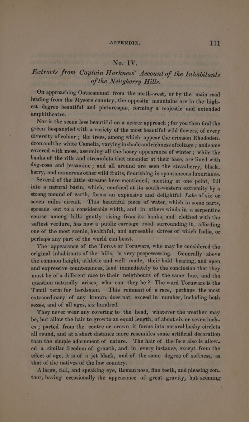 AEPENDIX. 11] No. IV. Extracts from Captain Harkness’ Account of the Inhabitants of the Neilgherry Hills. On approaching Ootacamund from the north-west, or by the main road leading from the Mysore country, the opposite mountains are in the high. est degree beautiful and picturesque, forming a majestic and extended amphitheatre. . vor is the scene less beautiful on a nearer approach ; for you then find the green bespangled with a variety of the most beautiful wild flowers, of every diversity of colour ; the trees, among which appear the crimson Rhododen- dron andthe white Camelia, varying inshadeandrichness of foliage ; andsome covered with moss, assuming all the hoary appearance of winter; while the banks of the rills and streamlets that meander at their base, are lined with dog-rose and jessamine ; and all around are seen the strawberry, black. berry, and numerous other wild fruits, flourishing in spontaneous luxuriance. Several of the little streams here mentioned, meeting at one point, fall into a natural basin, which, confined at its south-western extremity by a strong mound of earth, forms an expansive and delightful Lake of six or seven miles circuit. This beautiful piece of water, which in some parts, spreads out to a considerable width, and in others winds in a serpentine course among hills gently rising from its banks, and clothed with the softest verdure, has now a public carriage road surrounding it, affording one of the most scenic, healthful, and agreeable drives of which India, or perhaps any part of the world can boast. The appearance of the Topas or Toruwars, who may be considered the original inhabitants of the hills, is very prepossessing. Generally above the common height, athletic and well made, their bold bearing, and open and expressive countenances, lead immediately to the conclusion that they must be of a different race to their neighbours of the same hue, and the question naturally arises, who can they be? The word Toruwars is the Tamil term for herdsmen. .This remnant of a race, perhaps the most extraordinary of any known, does not exceed in number, including both sexes, and of all ages, six hundred. They never wear any covering to the head, whatever the weather may be, but allow the hair to growto an equal length, of about six or seven inch- es ; parted from the centre or crown it forms into natural bushy circlets all round, and at a short distance more resembles some artificial decoration than the simple adornment of nature. The hair of the face also is allow- ed a similar freedom of growth, and in every instance, except from the effect of age, it is of a jet black, and of the same degree of softness, as. that of the natives of the low country. A large, full, and speaking eye, Roman nose, fine teeth, and pleasing con- tour, having occasionally the appearance of great gravity, but seeming