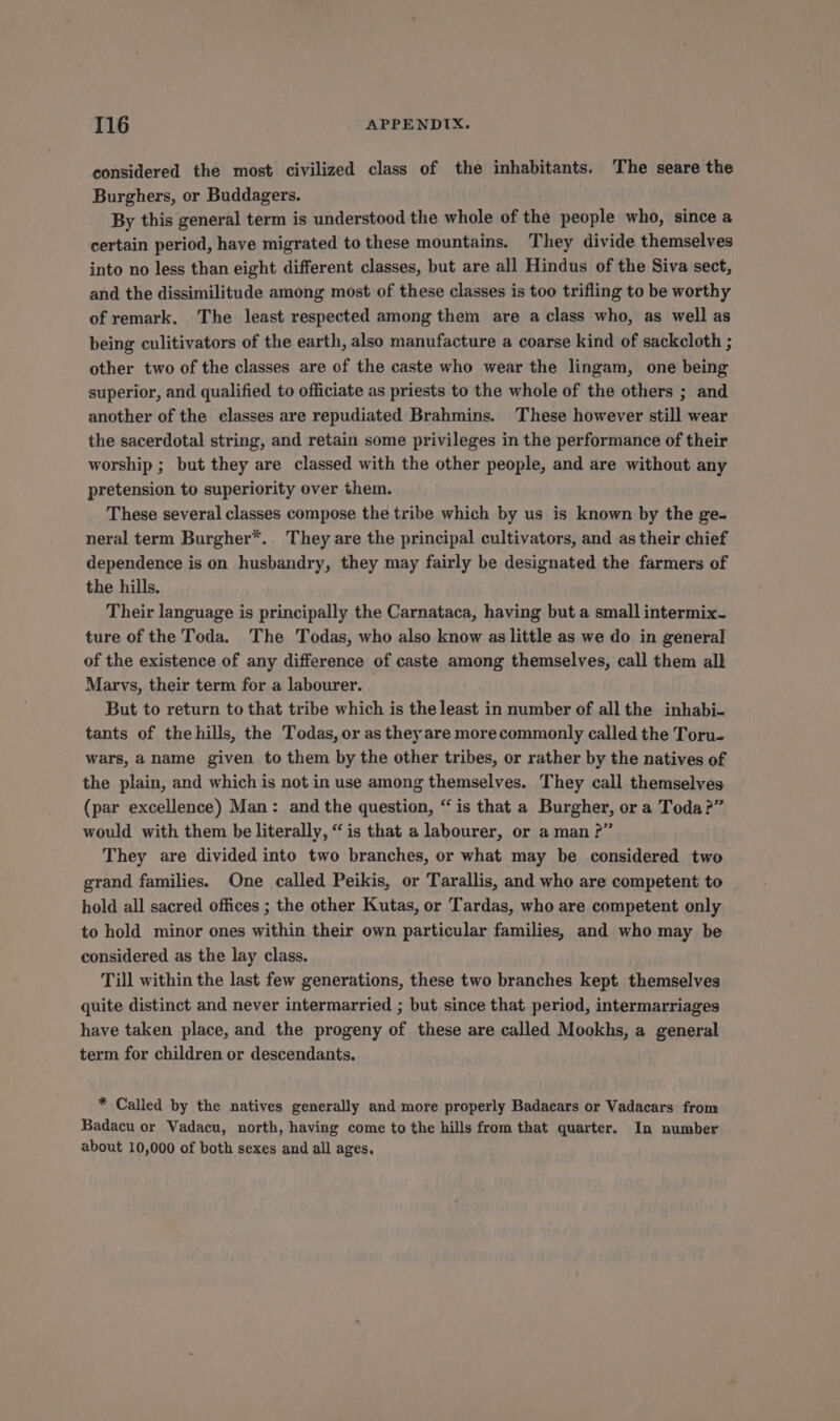 considered the most civilized class of the inhabitants. The seare the Burghers, or Buddagers. By this general term is understood the whole of the people who, since a certain period, have migrated to these mountains. They divide themselves into no less than eight different classes, but are all Hindus of the Siva sect, and the dissimilitude among most of these classes is too trifling to be worthy of remark. The least respected among them are a class who, as well as being culitivators of the earth, also manufacture a coarse kind of sackcloth ; other two of the classes are of the caste who wear the lingam, one being superior, and qualified to officiate as priests to the whole of the others ; and another of the classes are repudiated Brahmins. These however still wear the sacerdotal string, and retain some privileges in the performance of their worship ; but they are classed with the other people, and are without any pretension to superiority over them. These several classes compose the tribe which by us is known by the ge- neral term Burgher*. They are the principal cultivators, and as their chief dependence is on husbandry, they may fairly be designated the farmers of the hills. Their language is principally the Carnataca, having but a small intermix- ture of the Toda. The Todas, who also know as little as we do in general of the existence of any difference of caste among themselves, call them all Marvs, their term for a labourer. But to return to that tribe which is the least in number of all the inhabi- tants of thehills, the Todas, or as they are more commonly called the Toru- wars, aname given to them by the other tribes, or rather by the natives of the plain, and which is not in use among themselves. They call themselves (par excellence) Man: and the question, “is that a Burgher, or a Toda?” would with them be literally, “is that a labourer, or a man ?” They are divided into two branches, or what may be considered two grand families. One called Peikis, or Tarallis, and who are competent to hold all sacred offices ; the other Kutas, or Tardas, who are competent only to hold minor ones within their own particular families, and who may be considered as the lay class. Till within the last few generations, these two branches kept. themselves quite distinct and never intermarried ; but since that period, intermarriages have taken place, and the progeny of these are called Mookhs, a general term for children or descendants. * Called by the natives generally and more properly Badacars or Vadacars from Badacu or Vadacu, north, having come to the hills from that quarter. In number about 10,000 of both sexes and all ages.