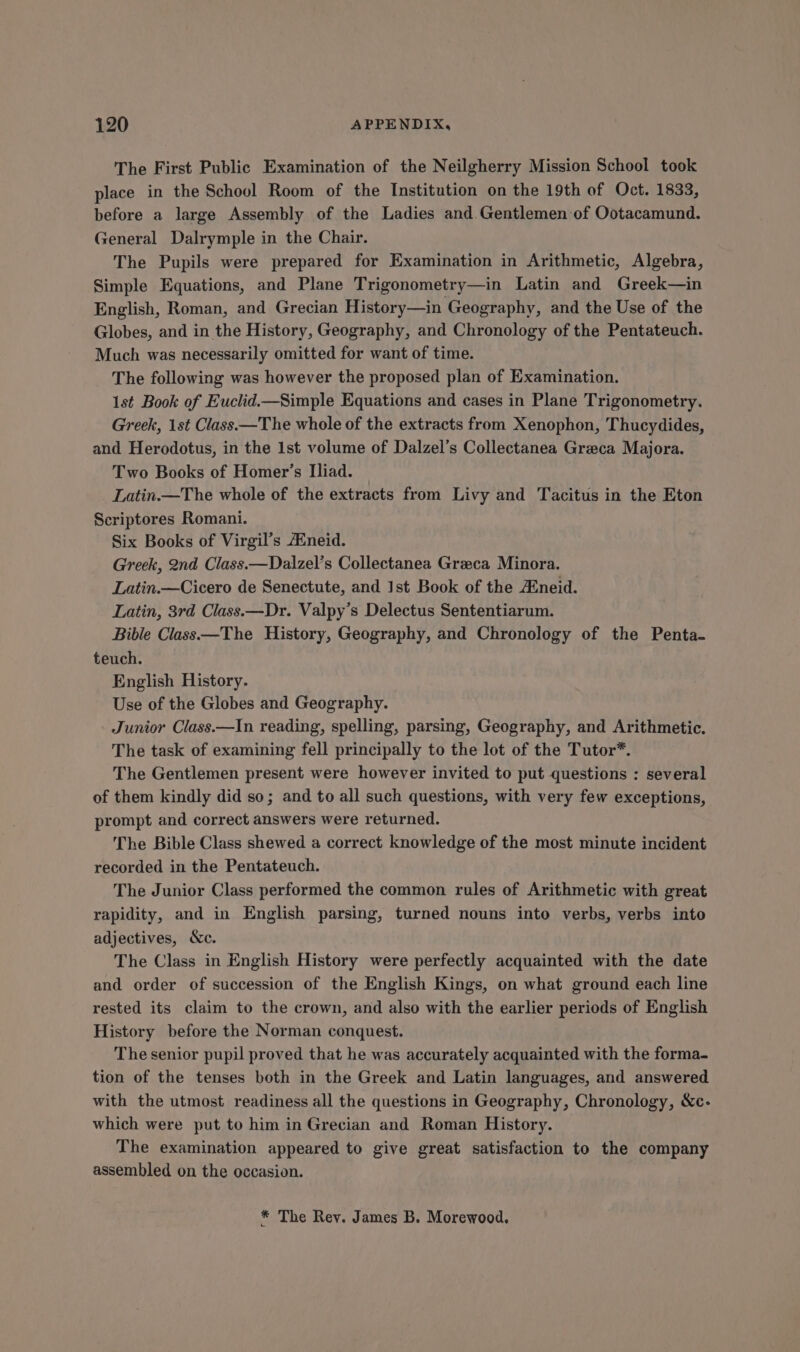 The First Public Examination of the Neilgherry Mission School took place in the School Room of the Institution on the 19th of Oct. 1833, before a large Assembly of the Ladies and Gentlemen of Ootacamund. General Dalrymple in the Chair. The Pupils were prepared for Examination in Arithmetic, Algebra, Simple Equations, and Plane Trigonometry—in Latin and Greek—in English, Roman, and Grecian History—in Geography, and the Use of the Globes, and in the History, Geography, and Chronology of the Pentateuch. Much was necessarily omitted for want of time. The following was however the proposed plan of Examination. 1st Book of Euclid.—Simple Equations and cases in Plane Trigonometry. Greek, 1st Class —The whole of the extracts from Xenophon, Thucydides, and Herodotus, in the 1st volume of Dalzel’s Collectanea Greca Majora. Two Books of Homer’s Iliad. Latin.—The whole of the extracts from Livy and Tacitus in the Eton Scriptores Romani. Six Books of Virgil’s Aneid. Greek, 2nd Class.—Dalzel’s Collectanea Greca Minora. Latin.—Cicero de Senectute, and Ist Book of the Aineid. Latin, 3rd Class.—Dr. Valpy’s Delectus Sententiarum. Bible Class —The History, Geography, and Chronology of the Penta- teuch. English History. Use of the Globes and Geography. Junior Class.—In reading, spelling, parsing, Geography, and Arithmetic. The task of examining fell principally to the lot of the Tutor*. The Gentlemen present were however invited to put questions : several of them kindly did so; and to all such questions, with very few exceptions, prompt and correct answers were returned. The Bible Class shewed a correct knowledge of the most minute incident recorded in the Pentateuch. The Junior Class performed the common rules of Arithmetic with great rapidity, and in English parsing, turned nouns into verbs, verbs into adjectives, We. The Class in English History were perfectly acquainted with the date and order of succession of the English Kings, on what ground each line rested its claim to the crown, and also with the earlier periods of English History before the Norman conquest. The senior pupil proved that he was accurately acquainted with the forma- tion of the tenses both in the Greek and Latin languages, and answered with the utmost readiness all the questions in Geography, Chronology, &amp;c- which were put to him in Grecian and Roman History. The examination appeared to give great satisfaction to the company assembled on the occasion. * The Rey. James B. Morewood.