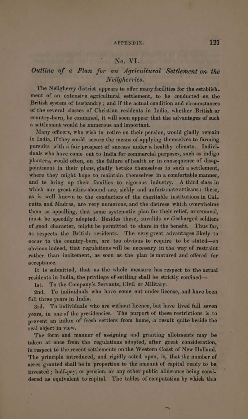 No. VI. Outline of a Plan for an Agricultural Settlement on the Neilgherries. The Neilgherry district appears to offer many facilities for the establish- ment of an extensive agricultural settlement, to be conducted on the British system of husbandry ; and if the actual condition and circumstances of the several classes of Christian residents in India, whether British or country-born, be examined, it will soon appear that the advantages of such a settlement would be numerous and important. Many officers, who wish to retire on their pension, would gladly remain in India, if they could secure the means of applying themselves to farming, pursuits with a fair prospect of success under a healthy climate. Indivi- duals who have come out to India for commercial purposes, such as indigo planters, would often, on the failure of health or in consequence of disap- pointment in their plans, gladly betake themselves to such a settlement, where they might hope to maintain themselves in a comfortable manner, and to bring up their families to rigorous industry. A third class in which our great cities abound are, sickly and unfortunate artisans: these, as is well known to the conductors of the charitable institutions in Cal. cutta and Madras, are very numerous, and the distress which overwhelms them so appalling, that some systematic plan for their relief, or removal, must be speedily adopted. Besides these, invalids or discharged soldiers of good character, might be permitted to share in the benefit. Thus far, as respects the British residents. The very great advantages likely to occur to the country-born, are too obvious to require to be stated—so obvious indeed, that regulations will be necessary in the way of restraint rather than incitement, as soon as the plan is matured and offered for acceptance. It is submitted, that as the whole measure has respect to the actual residents in India, the privilege of settling shall be strictly confined— 1st. To the Company’s Servants, Civil or Military. Qnd. To individuals who have come out under license, and have been full three years in India. 8rd. To individuals who are without licence, but have lived full seven years, in one of the presidencies. The purport of these restrictions is to prevent an influx of fresh settlers from home, .a result quite beside the real object in view. The form and manner of assigning and granting allotments may be taken at once from the regulations adopted, after great consideration, in respect to the recent settlements on the Western Coast of New Holland. The principle introduced, and rigidly acted upon, is, that the number of acres granted shall be in proportion to the amount of capital ready to be invested ; half-pay, or pension, or any other public allowance being consi- dered as equivalent to capital. The tables of computation by which this