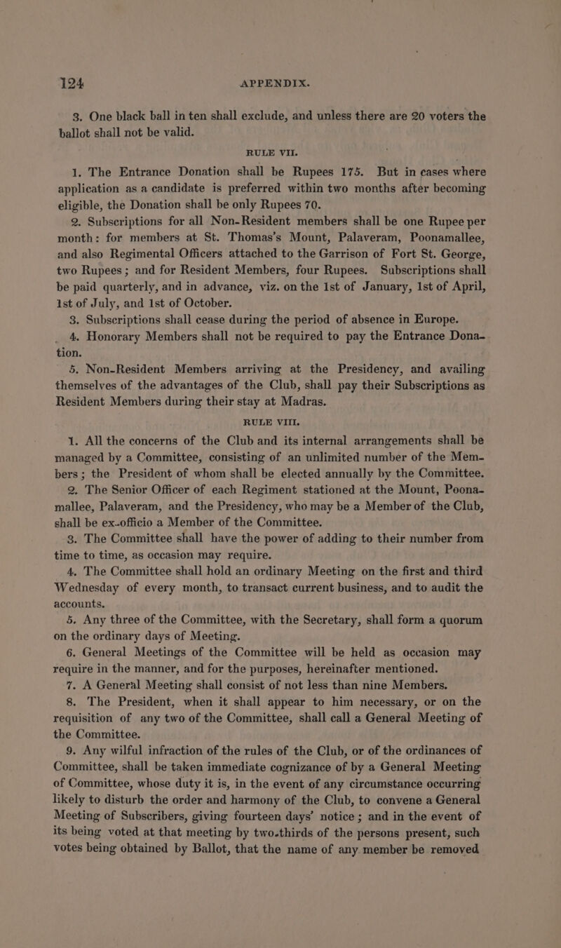 3. One black ball in ten shall exclude, and unless there are 20 voters the ballot shall not be valid. RULE VII. 1. The Entrance Donation shall be Rupees 175. But in cases where application as a candidate is preferred within two months after becoming eligible, the Donation shall be only Rupees 70. 2. Subscriptions for all Non-Resident members shall be one Rupee per month: for members at St. Thomas’s Mount, Palaveram, Poonamallee, and also Regimental Officers attached to the Garrison of Fort St. George, two Rupees ; and for Resident Members, four Rupees. Subscriptions shall be paid quarterly, and in advance, viz. on the Ist of January, Ist of April, ist of July, and 1st of October. 3. Subscriptions shall cease during the period of absence in Europe. 4. Honorary Members shall not be required to pay the Entrance Dona- tion. 5. Non-Resident Members arriving at the Presidency, and availing themselves of the advantages of the Club, shall pay their Subscriptions as Resident Members during their stay at Madras. RULE VIII. 1. All the concerns of the Club and its internal arrangements shall be managed by a Committee, consisting of an unlimited number of the Mem- bers ; the President of whom shall be elected annually by the Committee. 2. The Senior Officer of each Regiment stationed at the Mount, Poona- mallee, Palaveram, and the Presidency, who may be a Member of the Club, shall be ex-officio a Member of the Committee. 3. The Committee shall have the power of adding to their number from time to time, as occasion may require. 4. The Committee shall hold an ordinary Meeting on the first and third Wednesday of every month, to transact current business, and to audit the accounts. 5. Any three of the Committee, with the Secretary, shall form a quorum on the ordinary days of Meeting. 6. General Meetings of the Committee will be held as occasion may require in the manner, and for the purposes, hereinafter mentioned. 7. A General Meeting shall consist of not less than nine Members. 8. The President, when it shall appear to him necessary, or on the requisition of any two of the Committee, shall call a General Meeting of the Committee. 9. Any wilful infraction of the rules of the Club, or of the ordinances of Committee, shall be taken immediate cognizance of by a General Meeting of Committee, whose duty it is, in the event of any circumstance occurring likely to disturb the order and harmony of the Club, to convene a General Meeting of Subscribers, giving fourteen days’ notice ; and in the event of its being voted at that meeting by two-thirds of the persons present, such votes being obtained by Ballot, that the name of any member be removed