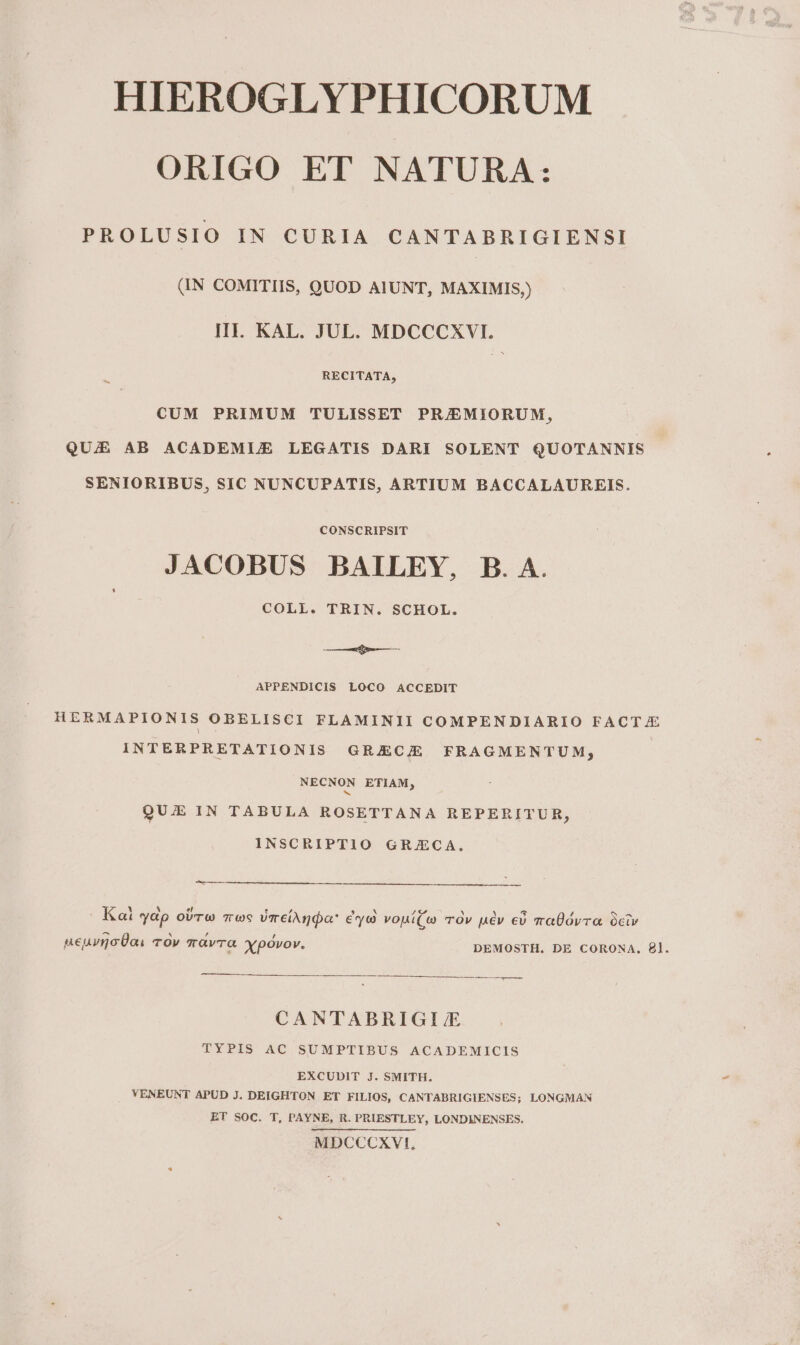 ORIGO ET NATURA: PROLUSIO IN CURIA CANTABRIGIENSI (IN COMITIIS, QUOD AIUNT, MAXIMIS,) HI. KAL. JUL. MDCCCXVI. RECITATA, 1 CUM PRIMUM TULISSET PR/EMIORUM, QUIE AB ACADEMUE LEGATIS DARI SOLENT QUOTANNIS SENIORIBUS, SIC NUNCUPATIS, ARTIUM BACCALAUREIS. CONSCRIPSIT JACOBUS BAILEY, B. A. COLL. TRIN. SCHOL. — APPENDICIS LOCO ACCEDIT HERMAPIONIS OBELISCI FLAMINII COMPENDIARIO FACTJE INTERPRETATIONIS GRJUECIE FRAGMENTUM; NECNON ETIAM; QUE IN TABULA ROSETTANA REPERITUR, INSCRIPTIO GR/ECA, ——— K Y M el [/ ^ ei S 4 ' Y 5 / INS Qt *yap OUT 76 vmeiAnoa € y c vopí(« TOV u€v cv vaÜóvra óciv AN ^ , , ueuvmnoÜas Tov avra xypóovov. DEMOSTH. DE CORONA. £l. ——— CANTABRIGI/E TYPIS AC SUMPTIBUS ACADEMICIS EXCUDIT J. SMITH. VENEUNT APUD J. DEIGHTON ET FILIOS, CANTABRIGIENSES; LONGMAN ET SOC. T, PAYNE, R. PRIESTLEY, LONDINENSES. MDCCCXVI,