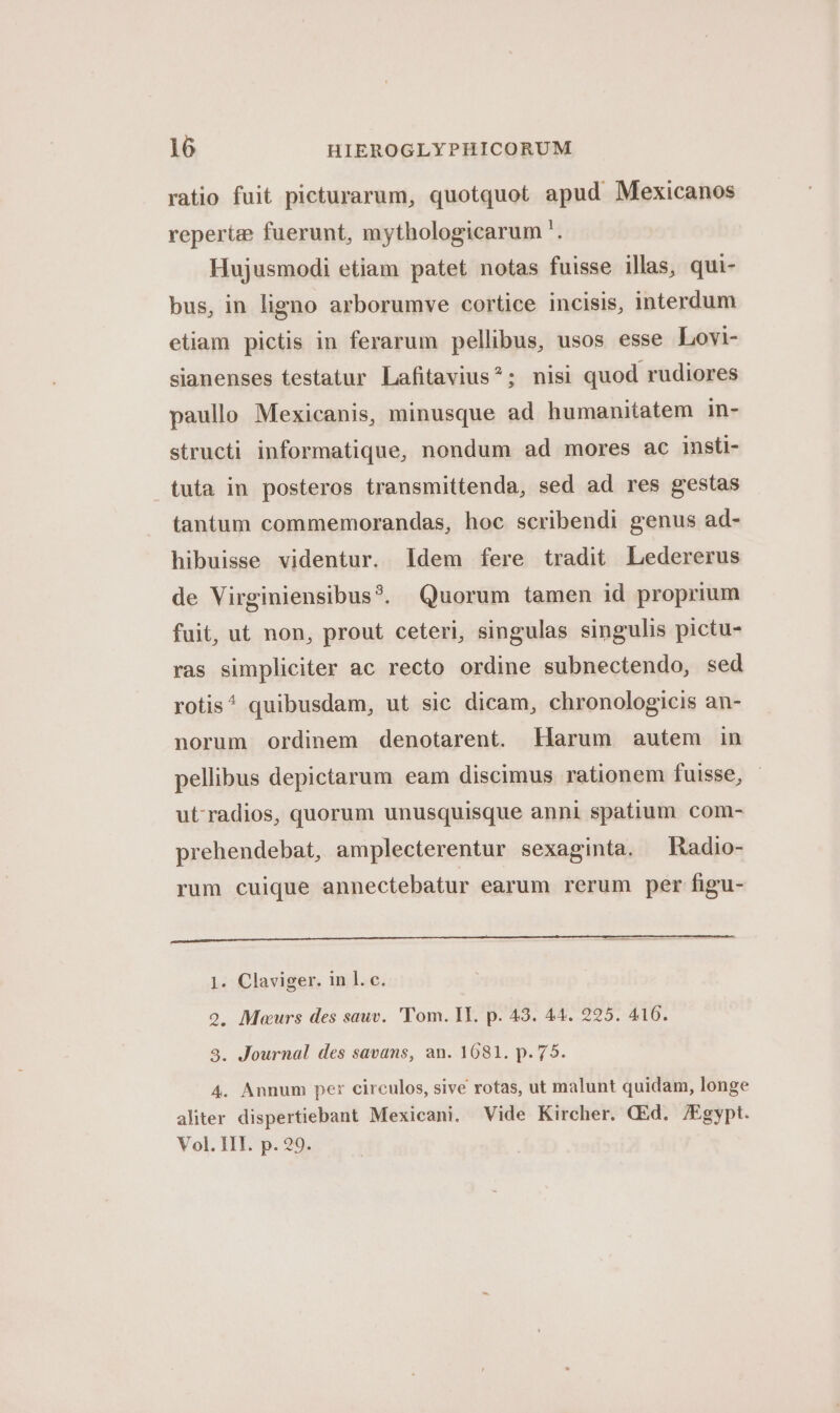 ratio fuit picturarum, quotquot apud Mexicanos reperize fuerunt, mythologicarum '. Hujusmodi etiam patet notas fuisse illas, qui- bus, in ligno arborumve cortice incisis, interdum etiam pictis in ferarum pellibus, usos esse Lovi- sianenses testatur Lafitavius^; nisi quod rudiores paullo Mexicanis, minusque ad humanitatem in- structi informatique, nondum ad mores ac insti- tuta in posteros transmittenda, sed ad res gestas tantum commemorandas, hoc scribendi genus ad- hibuisse videntur. Idem fere tradit Ledererus de Virginiensibus?. Quorum tamen id proprium fuit, ut non, prout ceteri, singulas singulis pictu- ras simpliciter ac recto ordine subnectendo, sed rotis^ quibusdam, ut sic dicam, chronologicis an- norum ordinem denotarent. Harum autem in pellibus depictarum eam discimus rationem fuisse, ut-radios, quorum unusquisque anni spatium com- prehendebat, amplecterentur sexaginta. —Radio- rum cuique annectebatur earum rerum per figu- 1. Claviger. in l. c. 9. Meurs des sauv. 'Tom. II. p. 43. 44. 225. 416. 3. Journal des savans, an. 1681. p.75. 4. Annum per circulos, sive rotas, ut malunt quidam, longe aliter dispertiebant Mexicani. Vide Kircher. CEd. /Egypt. Vol. III. p. 29.