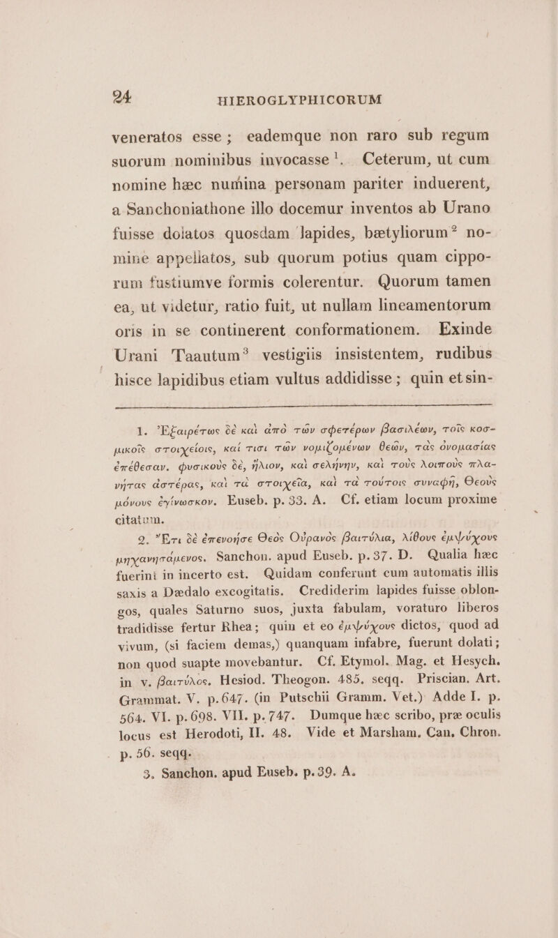 veneratos esse; eademque non raro sub regum suorum nominibus invocasse !. Ceterum, ut cum nomine hzc numina personam pariter induerent, a Sanchoniathone illo docemur inventos ab Urano fuisse dolatos quosdam lapides, beetyliorum? no- mine appellatos, sub quorum potius quam cippo- rum fustiumve formis colerentur. Quorum tamen ea, ut videtur, ratio fuit, ut nullam lineamentorum oris in se continerent conformationem. Exinde Urani 'Taautum? vestigiis insistentem, rudibus hisce lapidibus etiam vultus addidisse; quin et sin- 1l. E£aipé toc 6€ kal aO TOv cerépov faciMéov, rois koo- pukoie c'rovyeíois, kaí rici TV voui(ouévav Üeav, dc ovouacías éméÜecav. dvcikovs 9, zov, Kal ceAngvgv, kai ToUs Aourovs vAÀa- vrirae do'épae, kai TG cTO)/y6ia, kai TG TroVTO: cvvaQr, Oeovs uóvove éyíveckov, Euseb. p. 33. A. Cf. etiam locum proxime citatum. | 2. Ez 9€ émevoioce Ocós Oipavós (QavróAia, AíBove ép Nrvxovs pryavioapevos. Sanchon. apud Euseb. p. 37. D. Qualia hec fuerini in incerto est, Quidam conferunt cum automatis illis saxis a Daedalo excogitatis. Crediderim lapides fuisse oblon- gos, quales Saturno suos, juxta fabulam, voraturo liberos tradidisse fertur Rhea; quin et eo éjxvxove dictos, quod ad vivum, (si faciem demas,) quanquam infabre, fuerunt dolati; non quod suapte movebantur. Cf. Etymol. Mag. et Hesych. in v. fleiriAos, Hesiod. T'heogon. 485. seqq. Priscian. Art. Grammat. V. p.647. (in Putschii Gramm. Vet.) Adde I. p. 564. VI. p. 698. VII. p. 747. Dumque hzc scribo, prz oculis locus est Herodoti, II. 48. Vide et Marsham. Can, Chron. p. 56. seqq. 3, Sanchon. apud Euseb. p.39. A.