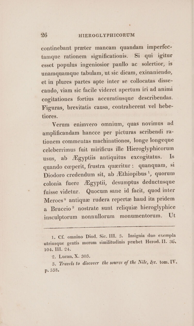 continebant preter mancam quandam imperfec- tamque rationem significationis. Si qui igitur esset populus ingeniosior paullo ac solertior, is unamquamque tabulam, ut sic dicam, exinaniendo, etin plures partes apte inter se collocatas disse- cando, viam sic facile videret apertum iri ad animi cogitationes fortius accuratiusque describendas. Figuras, brevitatis causa, contraherent vel hebe- tiores. Verum enimvero omnium, quas novimus ad amplificandam hancce per picturas scribendi ra- tionem commentas machinationes, longe longeque celeberrimus fuit mirificus ille Hieroglyphicorum usus, ab JEgyptiis antiquitus excogitatus. ls quando ceperit, frustra queritur: quanquam, si Diodoro credendum sit, ab /Ethiopibus', quorum colonia fuere /Egyptii, desumptus deductusque fuisse videtur. Quocum sane id facit, quod inter Meroes? antique rudera reperte haud ita pridem a Bruceio? nostrate sunt reliquie hieroglyphice insculptorum nonnullorum monumentorum. Ut 1. Cf. omnino Diod. Sic. IIT. 3. Insignia duo exempla utriusque gentis morum similitudinis prebet Herod. II. 36; 104. III. 24. 2. Lucan. X. 303. 3. Travels to. discover the source of the Nile, &amp;c. tom. IV. p. 538.