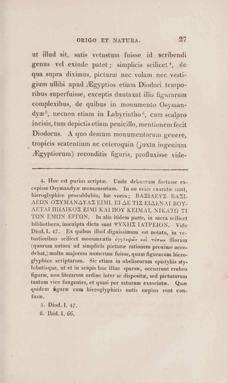 ut illud sit, satis vetustum fuisse id scribendi genus vel exinde patet; simplicis scilicet *, de qua supra diximus, picture nec volam nec vesti- gium ullibi apud 7Egyptios etiam Diodori tempo- ribus superfuisse, exceptis duntaxat illis figurarum complexibus, de quibus in monumento Osyman- dyz?, necnon etiam in Labyrintho?, cum scalpro incisis, tum depictis etiam penicillo, mentionem fecit Diodorus. A quo demum monumentorum genere, , tropicis scatentium ac ceteroquin (juxta ingenium iEgyptiorum) reconditis figuris, profluxisse vide- 4. Hoc est purius scripte. Unde debueram fortasse ex- cepisse Osymandyze monumentum. n eo enim exarate sunt, hieroglyphice proculdubio, hz; voces; BAZIAEYEX BAZI. AEOQON OZYMANAYAZ EIMI. EI AE TIZ EIAENAI BOY- AETAI HHAIKOZ EIMI KAIIIOY KEIMAI, NIKATQ TI TON EMON EPTION. In alia itidem parte, in sacra scilicet bibliotheca, insculpta dicta sunt YYXHE IATPEION. Vide Diod.l.47. Ex quibus illud dignissimum est notatu, in ve- tustioribus scilicet monumentis éyyAv$oGv xol mvmww illorum (quorum natura' ad simplicis picturze rationem proxime acce- debat,) multo majorem numerum fuisse, quam figurarum hiero- glyphice scriptarum. Sic etiam in obeliscorum epistyliis sty- lobatisque, ut et in scapis huc illuc sparse, occurrunt crebro figurz, non literarum ordine inter se dispositae, sed picturarum tantum vice fungentes, et quasi per saturam exasclate. Quae quidem MA cum hieroglyphicis notis sepius sunt con- fuss. 5. Diod. I. 47.