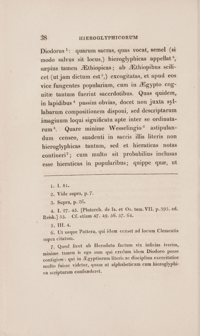 Diodorus!: quarum sacras, quas vocat, semel (si modo salvus sit locus) hieroglyphicas appellat*, sepius tamen /Ethiopicas; ab ZEthiopibus scili- cet (ut jam dictum est?) excogitatas, et apud eos vice fungentes popularium, cum in ZEgypto cog- nite tantum fuerint sacerdotibus. Quas quidem, in lapidibus^ passim obvias, docet non juxta syl- labarum compositionem disponi, sed descriptarum imaginum loqui significatu apte inter se ordinata- rum?. Quare minime Wesselingio? astipulan- dum censeo, suadenti in sacris illis literis non hieroglyphicas tantum, sed et hieraticas notas contineri; cum multo sit probabilius inclusas esse hieraticas in popularibus; quippe quae, ut |! DIOE EAEU) EIUS e ER a XC ISP VEIMGE SEIN AP CC PILLE MALGU CMEE ae de i. 81. 2. Vide supra, p. 7. 3. Supra, p. 26. A. I. 97. 45. [Plutarch. de Is. et Os. tom. VII. p.395. ed. Reisk] 55. Cf. etiam A47. 49. 56. 57. 04. 5, TII. 4. 6. Ut neque Pottero, qui idem censet ad locum Clementis supra citatum. 7. Quod licet ab Herodoto factum vix inficias iverim, minime tamen ls ego sum qui credam idem Diodoro posse contigisse: qui in [Egyptiorum literis ac disciplina exercitatior multo fuisse videtur, quam ut alphabeticam cum hieroglyphi- ca scripturam confunderet.