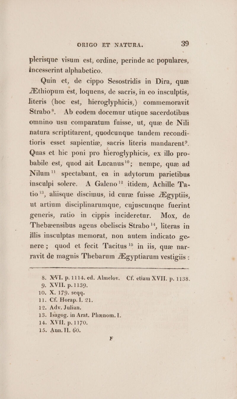 plerisque visum est, ordine, perinde ac populares, incesserint alphabetico. Quin et, de cippo Sesostridis in Dira, quae JEthiopum est, loquens, de sacris, in eo insculptis, literis (hoc est, hieroglyphicis,) commemoravit Strabo?. Ab eodem docemur utique sacerdotibus omnino usu comparatum fuisse, ut, quee de Nili natura scriptitarent, quodcunque tandem recondi- tioris esset sapientie, sacris literis mandarent?. Quas et hic poni pro hieroglyphicis, ex illo pro- babile est, quod ait Lucanus'?; nempe, quae ad Nilum spectabant, ea in adytorum parietibus insculpi solere. A Galeno? itidem, Achille 'Ta- tio ^, aliisque discimus, id cure fuisse. ZEgyptiis, ut artium disciplinarumque, cujuscunque fuerint generis, ratio in cippis incideretur. Mox, de 'Thebzensibus agens obeliscis Strabo '^, literas in illis insculptas memorat, non autem indicato ge- nere; quod et fecit Tacitus? in iis, quz nar- ravit de magnis Thebarum ZEgyptiarum vestigiis : 8. XVI. p. 1114. ed. Almelov. Cf. etiam XVII. p. 1138. 9. XVII. p.1139. 10. X. 179. seqq. 11. Cf. Horap. I. 21. 12. Adv. Julian, 13. Isagog. in Arat. Phznom. I. 14. XVII. p. 1170. 15. Ann.Ill. 60.