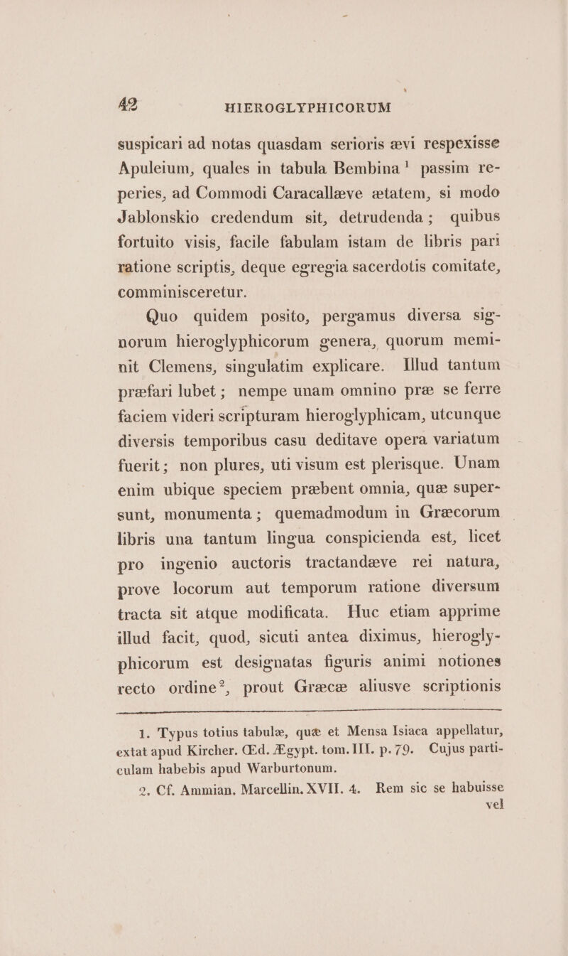 suspicari ad notas quasdam serioris z:vi respexisse Apuleium, quales in tabula Bembina! passim re- peries, ad Commodi Caracalleve «tatem, si modo Jablonskio credendum sit, detrudenda; quibus fortuito visis, facile fabulam istam de libris part ratione scriptis, deque egregia sacerdotis comitate, comminisceretur. Quo quidem posito, pergamus diversa sig- norum hieroglyphicorum genera, quorum memi- nit Clemens, singulatim explicare. lllud tantum prafari lubet; nempe unam omnino prz se ferre faciem videri scripturam hieroglyphicam, utcunque diversis temporibus casu deditave opera variatum fuerit; non plures, uti visum est plerisque. Unam enim ubique speciem praebent omnia, qua super- sunt, monumenta; quemadmodum in Graecorum libris una tantum lingua conspicienda est, licet pro ingenio auctoris tractandeve rei natura, prove locorum aut temporum ratione diversum tracta sit atque modificata. Huc etiam apprime illud facit, quod, sicuti antea diximus, hierogly- phicorum est designatas figuris animi notiones recto ordine?, prout Grece alisve scriptionis 1. Typus totius tabule, qu&amp; et Mensa Isiaca appellatur, extat apud Kircher. CEd. Egypt. tom. III. p.79. Cujus parti- culam habebis apud Warburtonum. 2. Cf. Ammian. Marcellin. XVII. 4. Rem sic se habuisse vel