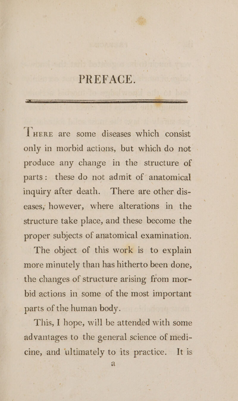 ‘Lere are some diseases which consist only in morbid actions, but which do not produce any change in the structure of parts: these do not admit of anatomical inquiry after death. There are other dis- eases, however, where alterations in the structure take place, and these become the proper subjects of anatomical examination. The object of this work is to explain more minutely than has hitherto been done, - the changes of structure arising from mor- bid actions in some of the most important parts of the human body. This, I hope, will be attended with some advantages to the general science of medi- cine, and ultimately to its practice. It is a