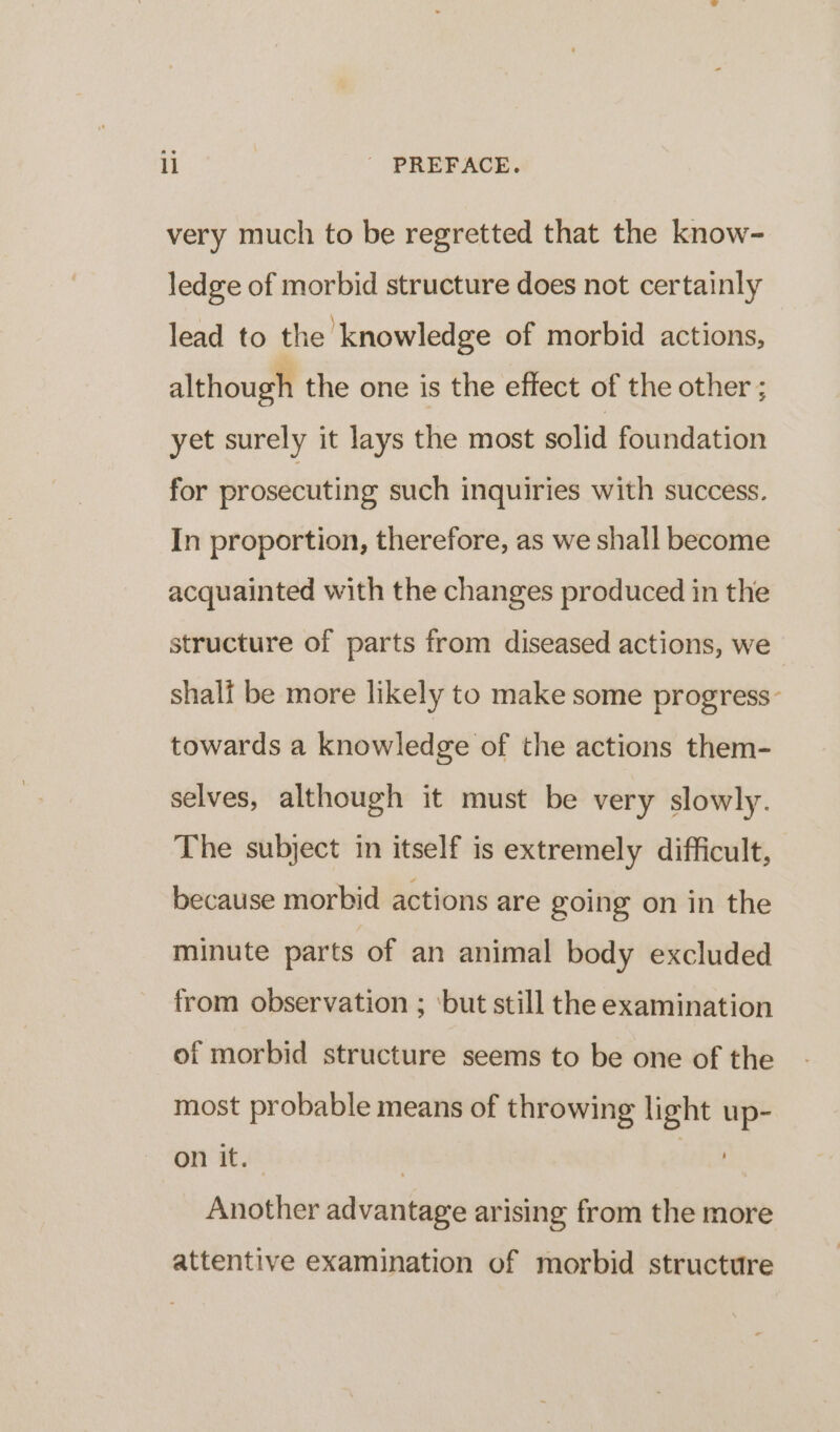 very much to be regretted that the know- ledge of morbid structure does not certainly lead to the knowledge of morbid actions, although the one is the effect of the other ; yet surely it lays the most solid foundation for prosecuting such inquiries with success. In proportion, therefore, as we shall become acquainted with the changes produced in the structure of parts from diseased actions, we shali be more likely to make some progress- towards a knowledge of the actions them- selves, although it must be very slowly. The subject in itself is extremely difficult, because morbid actions are going on in the minute parts of an animal body excluded from observation ; ‘but still the examination of morbid structure seems to be one of the most probable means of throwing light up- on it. | Another advantage arising from the more attentive examination of morbid structure