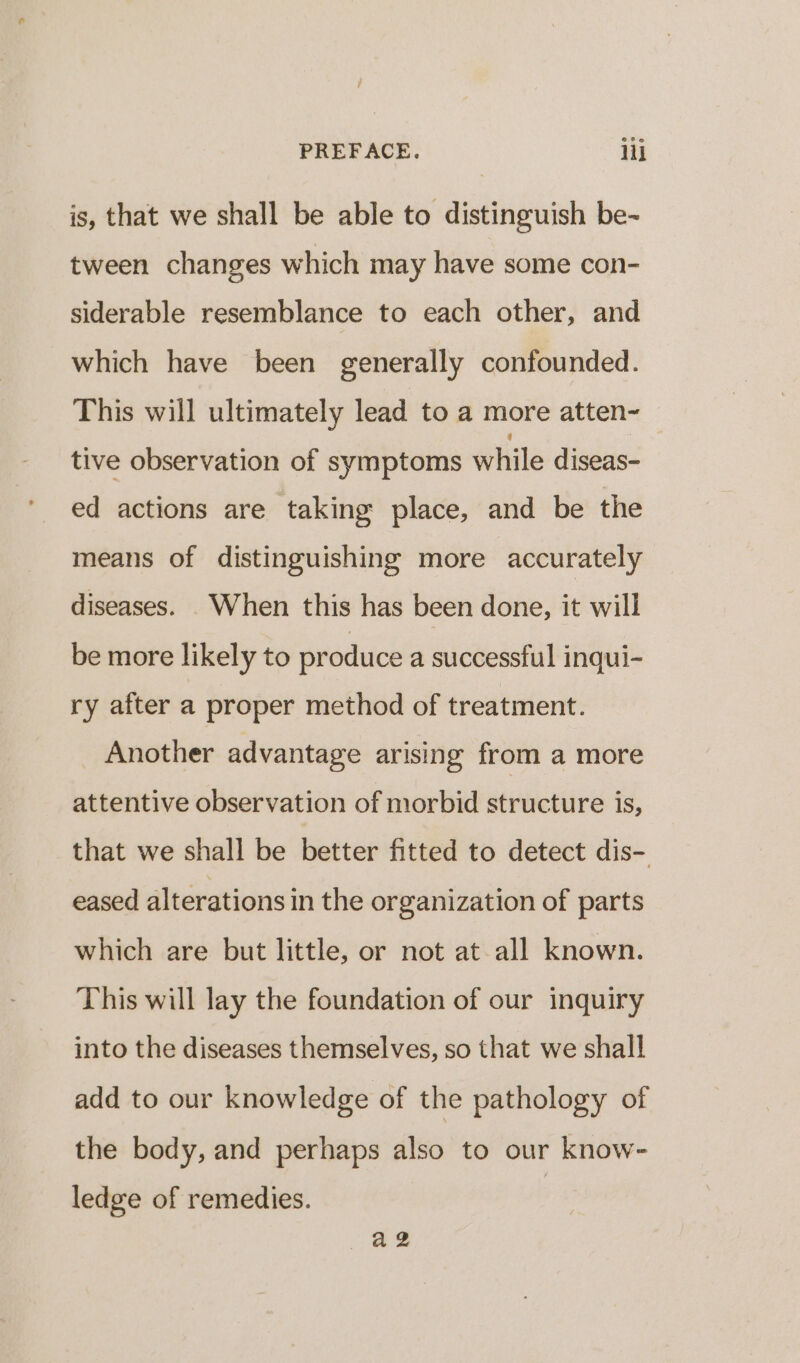 is, that we shall be able to distinguish be~ tween changes which may have some con- siderable resemblance to each other, and which have been generally confounded. This will ultimately lead to a more atten- tive observation of symptoms while diseas- ed actions are taking place, and be the means of distinguishing more accurately diseases. When this has been done, it will be more likely to produce a successful inqui- ry after a proper method of treatment. Another advantage arising from a more attentive observation of morbid structure is, that we shall be better fitted to detect dis- eased alterations in the organization of parts which are but little, or not at-all known. This will lay the foundation of our inquiry into the diseases themselves, so that we shall add to our knowledge of the pathology of the body, and perhaps also to our know- ledge of remedies. ae