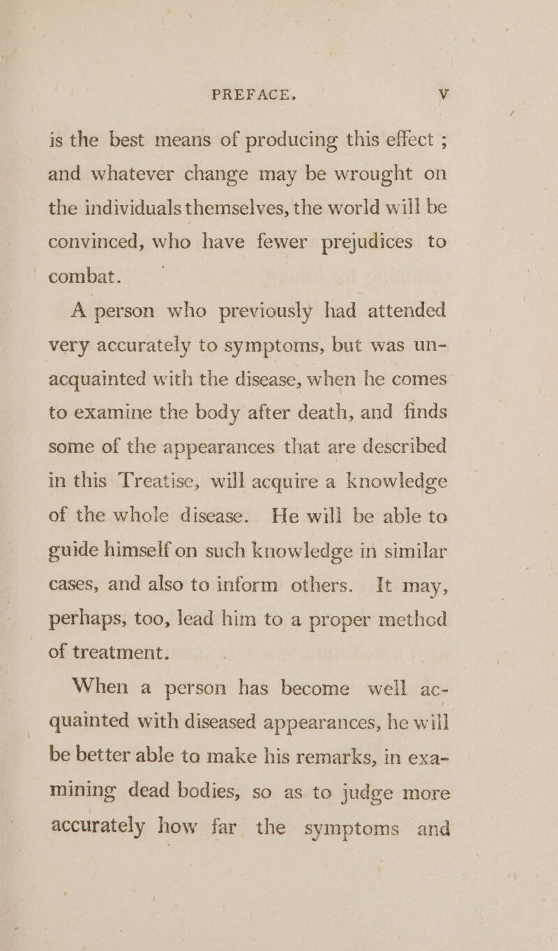 is the best means of producing this effect ; and whatever change may be wrought on the individuals themselves, the world will be convinced, who have fewer prejudices to ~ combat. A person who previously had attended very accurately to symptoms, but was un- acquainted with the disease, when he comes to examine the body gees death, and finds some of the appearances that are described in this Treatise, will acquire a knowledge of the whole disease. He will be able to guide himself on such knowledge in similar cases, and also to inform others. It may, perhaps, too, lead him to a proper method of treatment. When a person has become well ac- quainted with diseased appearances, he will be better able to make his remarks, in exa- mining dead bodies, so as to judge more accurately how far the symptoms and