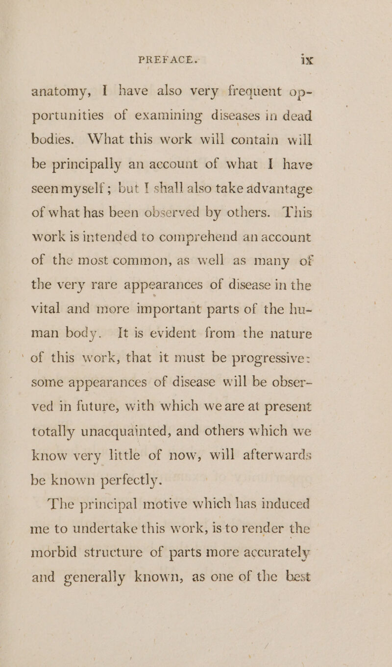 > PREFACE. ix anatomy, I have also very frequent op- portunities of examining diseases in dead bodies. What this work will contain will be principally an account of what I have seenmyself; but I shall also take advantage of what has been observed by others. This work is intended to comprehend an account of the most common, as well as many of the very rare appearances of disease in the vital and more important parts of the hu- man body. It is evident from the nature of this work, that it must be progressive : some appearances of disease will be obser- ved in future, with which we are at present totally unacquainted, and others which we know very little of now, will afterwards be known perfectly. The principal motive which has induced me to undertake this work, is to render the - morbid structure of parts more accurately and generally known, as one of the best
