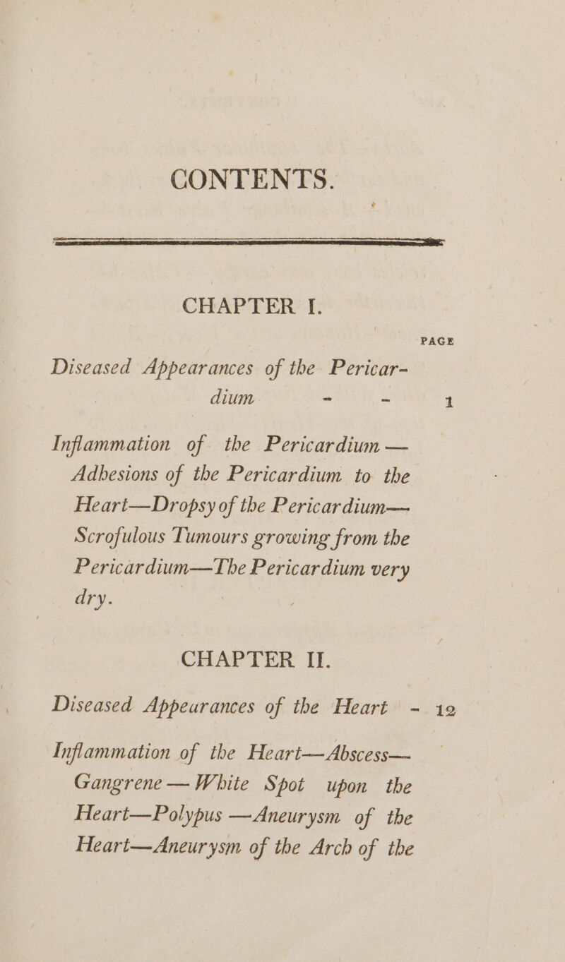CONTENTS. CHAPTER I. | PAGE Diseased Appearances of the. Pericar- , dium - - 1 Inflammation of the Pericardium — Adbesions of the Pericardium to the Heart—Dropsy of the Pericardium— Scrofulous Tumours growing from the Pericardium—The Pericardium very dry. 3 CHAPTER II. Diseased Appeurances of the Heart - 12 Inflammation of the Heart—Abscess— Gangrene —White Spot upon the Heart—Polypus —Aneurysm of the Heart—Aneurysm of the Arch of the