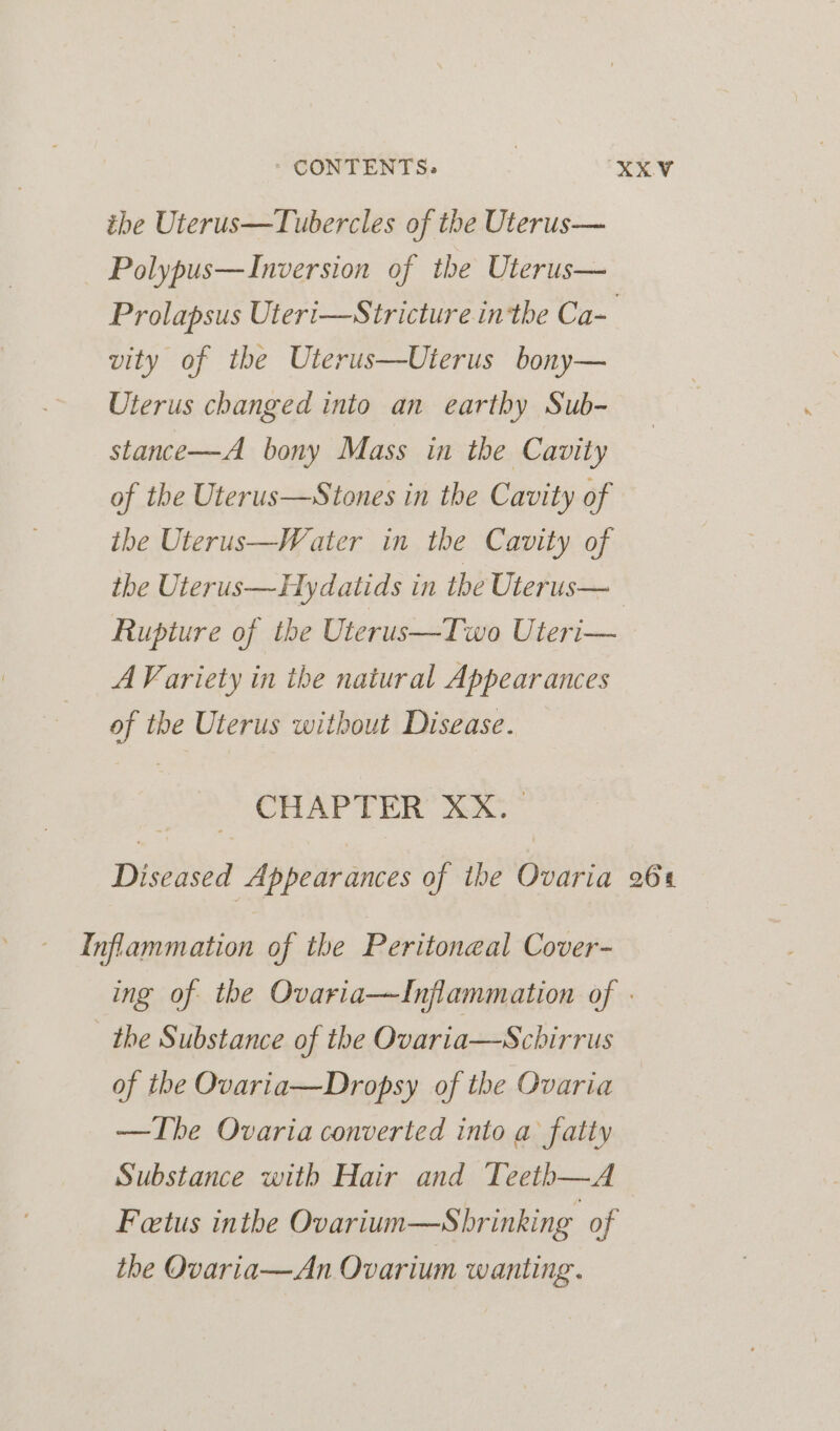 the Uterus—Tubercles of the Uterus— Polypus—Inversion of the Uterus— Prolapsus Uteri—Stricture inthe Ca- vity of the Uterus—Uterus bony— Uterus changed into an earthy Sub- stance—A bony Mass in the Cavity of the Uterus—Stones in the Cavity of ihe Uterus—Water in the Cavity of the Uterus—Hydatids in the Uterus— Rupture of the Uterus—Two Uteri— A Variety in ihe natural Appearances of the Uterus without Disease. CHAPTER XX. pivitba Appearances of the Ovaria 264 Inflammation of the Peritoneal Cover- ing of the Ovaria—TInjflammation of - the Substance of the Ovaria—Schirrus of the Ovaria—Dropsy of the Ovaria —Tbe Ovaria converted into a fatty Substance with Hair and Teeth—A Fetus inthe Ovarium—Sbrinking of the Ovaria—An Ovarium wanting.