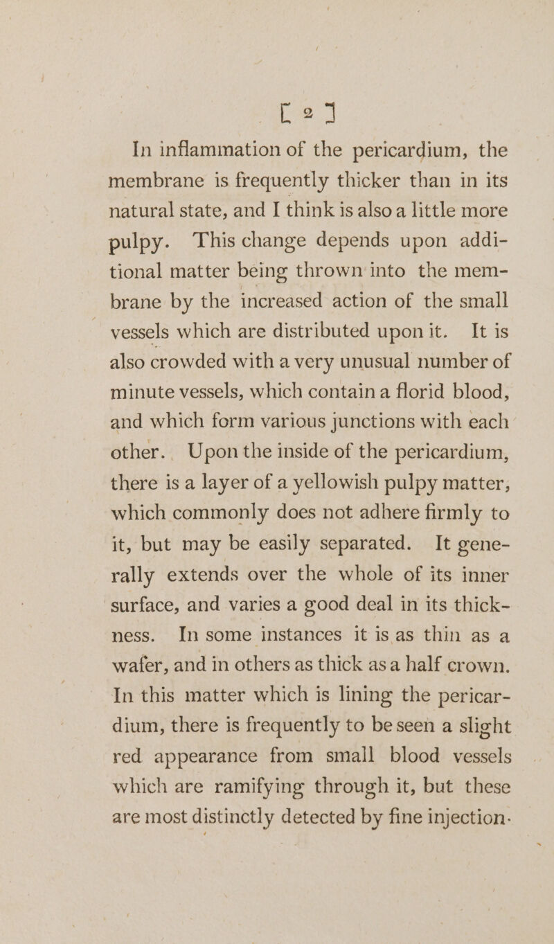 la In inflammation of the pericardium, the membrane is frequently thicker than in its natural state, and I think is alsoa little more pulpy. This change depends upon addi- tional matter being thrown into the mem- brane by the increased action of the small ~ vessels which are distributed upon it. It is also crowded with a very unusual number of minute vessels, which contain a florid blood, and which form various junctions with each other.. Upon the inside of the pericardium, there is a layer of a yellowish pulpy matter, which commonly does not adhere firmly to it, but may be easily separated. It gene- rally extends over the whole of its inner surface, and varies a good deal in its thick- ness. In some instances it is as thin as a wafer, and in others as thick asa half crown. In this matter which is lining the pericar- dium, there is frequently to beseen a slight red appearance from small blood vessels which are ramifying through it, but these are most distinctly detected by fine injection.