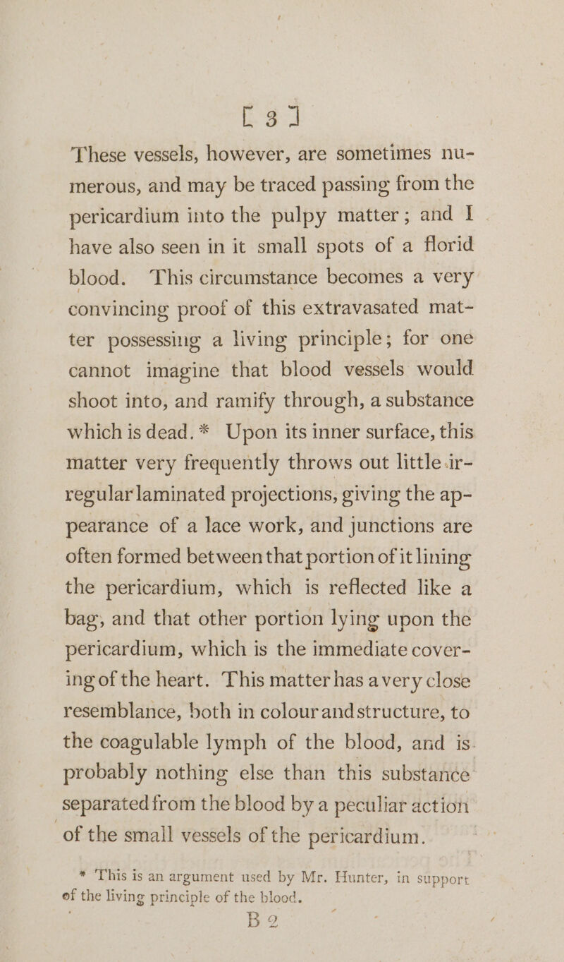 as These vessels, however, are sometimes nu- merous, and may be traced passing from the pericardium into the pulpy matter; and I - have also seen in it small spots of a florid blood. This circumstance becomes a very convincing proof of this extravasated mat- ter possessing a living principle; for one cannot imagine that blood vessels would shoot into, and ramify through, a substance which is dead. * Upon its inner surface, this matter very frequently throws out little.ir- regular laminated projections, giving the ap- pearance of a lace work, and junctions are often formed between that portion of it lining the pericardium, which is reflected like a bag, and that other portion lying upon the pericardium, which is the immediate cover- ing of the heart. This matter has avery close resemblance, both in colourand structure, to the coagulable lymph of the blood, and is. probably nothing else than this substance separated from the blood by a peculiar action of the small vessels of the pericardium. * This is an argument used by Mr. Hunter, in support of the living principle of the blood. B2