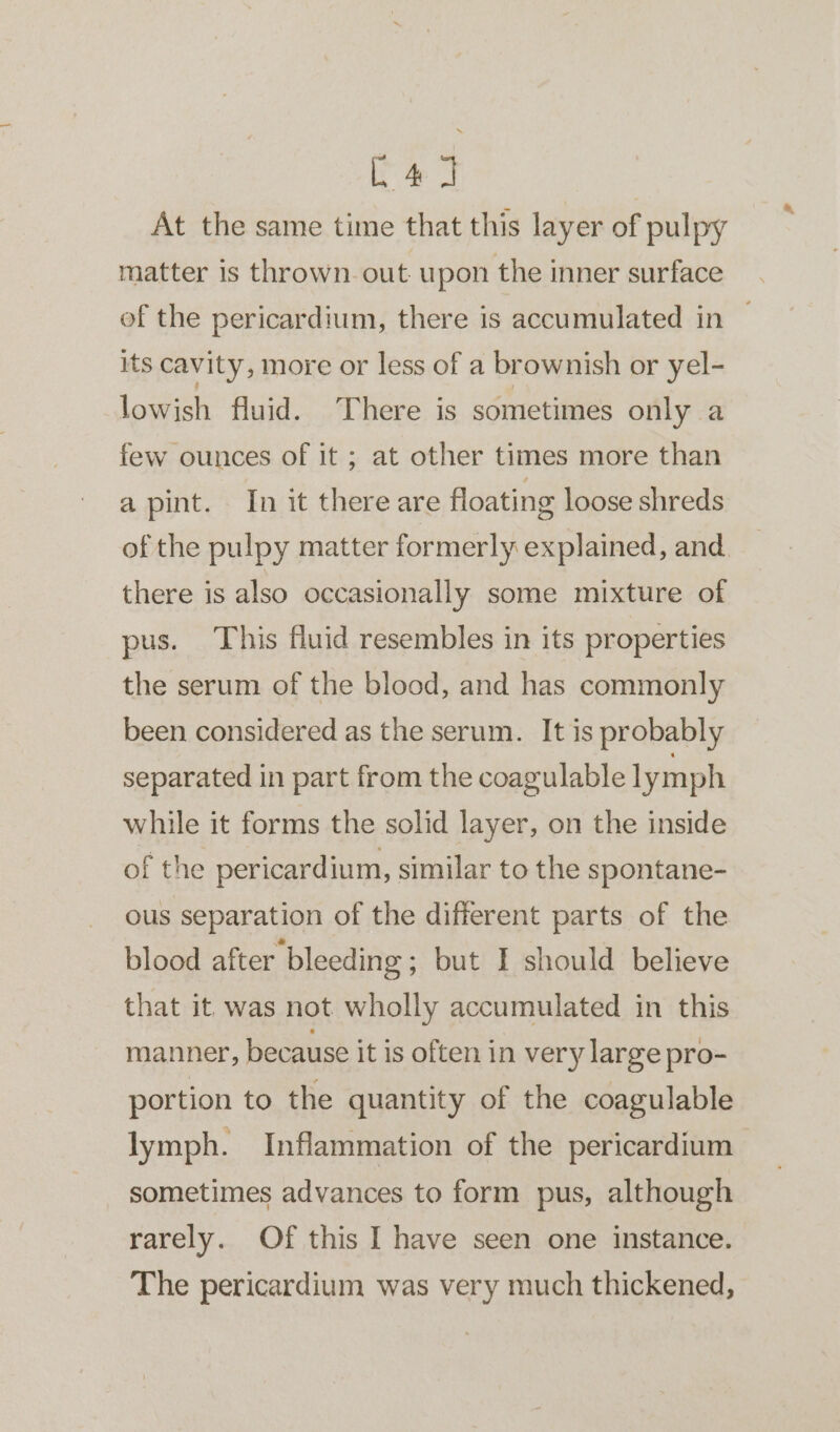 eae At the same time that this layer of pulpy matter is thrown. out upon the inner surface of the pericardium, there is accumulated in — its cavity, more or less of a brownish or yel- lowish fluid. ‘There is sometimes only a few ounces of it ; at other times more than a pint. In it there are floating loose shreds of the pulpy matter formerly explained, and there is also occasionally some mixture of pus. This fluid resembles in its properties the serum of the blood, and has commonly been considered as the serum. It is probably separated in part from the coagulable 1 ymph while it forms the solid layer, on the inside of the pericardium, similar to the spontane- ous separation of the different parts of the blood after bleeding ; but I should believe that it was not wholly accumulated in this manner, because it is often in very large pro- portion to the quantity of the coagulable lymph. Inflammation of the pericardium sometimes advances to form pus, although rarely. Of this I have seen one instance. The pericardium was very much thickened,