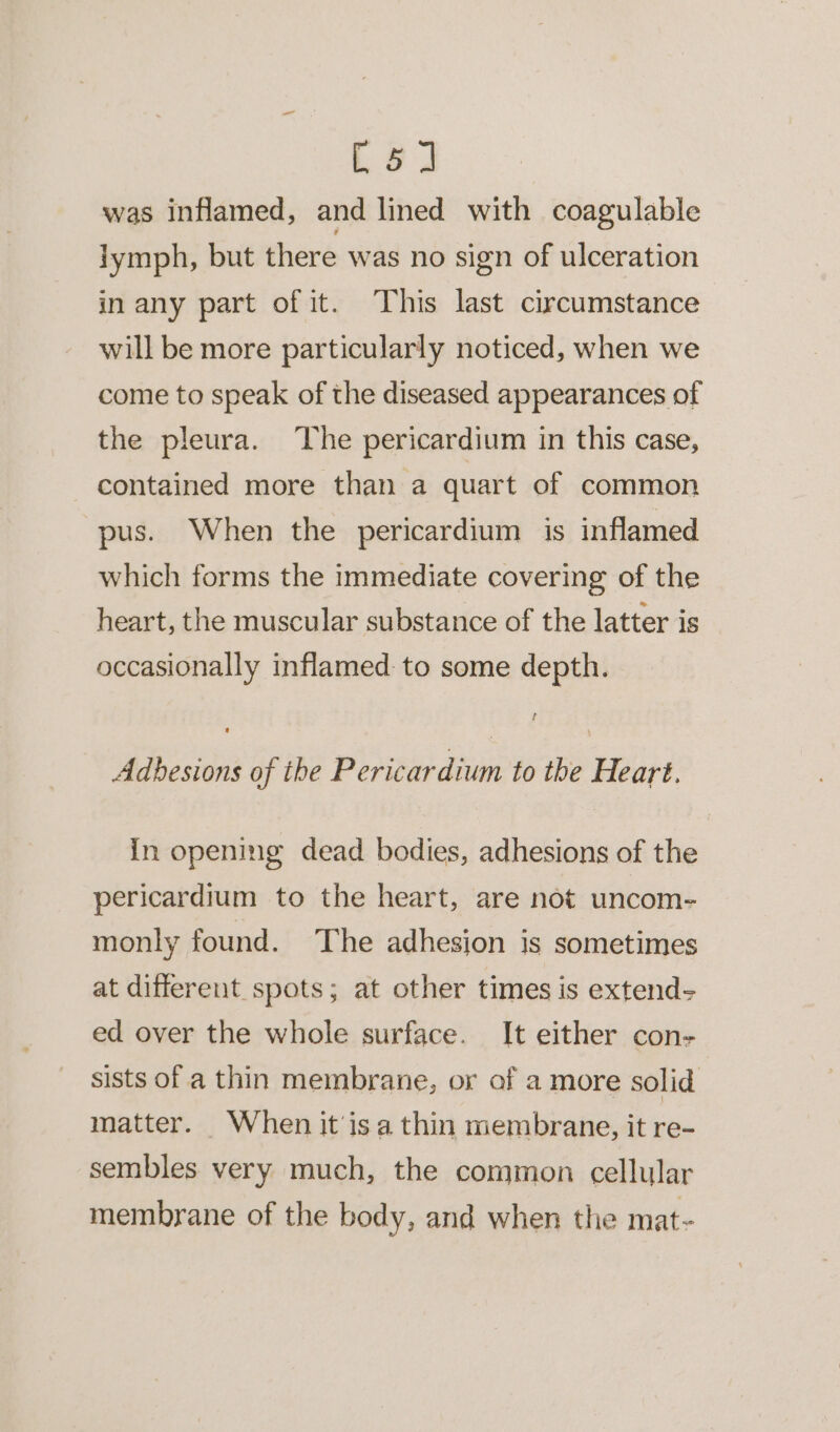 [5] was inflamed, and lined with coagulable lymph, but there was no sign of ulceration in any part of it. This last circumstance will be more particularly noticed, when we come to speak of the diseased appearances of the pleura. The pericardium in this case, contained more than a quart of common pus. When the pericardium is inflamed which forms the immediate covering of the heart, the muscular substance of the latter is occasionally inflamed: to some depth. f Adhesions of the Pericardium to the Heart. in opening dead bodies, adhesions of the pericardium to the heart, are not uncom- monly found. The adhesion is sometimes at different spots; at other times is extend- ed over the whole surface. It either con- sists of a thin membrane, or af a more solid matter. When it’isa thin membrane, it re- sembles very much, the common cellular membrane of the body, and when the mat-