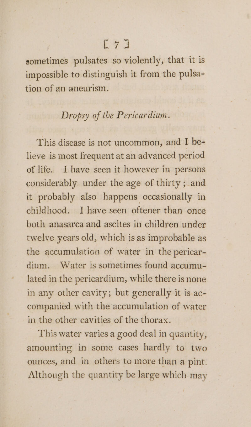 Ee 3 sometimes pulsates so violently, that it is impossible to distinguish it from the pulsa- tion of an aneurism. Dropsy of the Pericardium. This disease is not uncommon, and I be- lieve is most frequent at an advanced period of life. I have seen it however in persons considerably under the age of thirty ; and it probably also happens occasionally in childhood. I have seen oftener than once both anasarca and ascites in children under twelve years old, which is as improbable as the accumulation of water in the pericar- dium. Water is sometimes found accumu- lated in the pericardium, while there is none in any other cavity; but generally it is ac- companied with the accumulation of water in the other cavities of the thorax. This water varies a good deal in quantity, amounting in some cases hardly to two ounces, and in others to more than a pint. Although the quantity be large which may