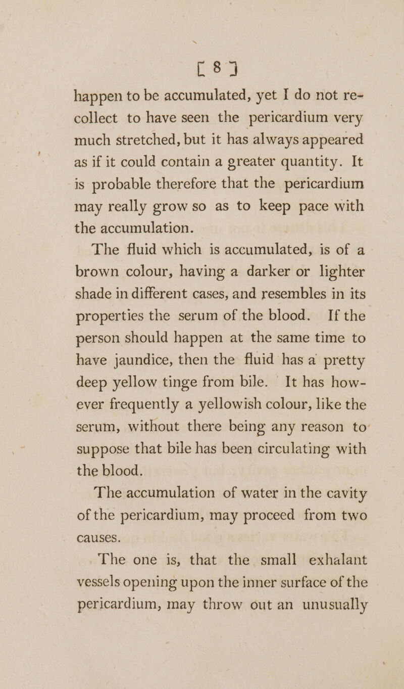 C84 happen to be accumulated, yet I do not re- collect to have seen the pericardium very much stretched, but it has always appeared as if it could contain a greater quantity. It is probable therefore that the pericardium may really grow so as to keep pace with the accumulation. The fluid which is accumulated, is of a brown colour, having a darker or lighter shade in different cases, and resembles in its properties the serum of the blood. If the person should happen at the same time to have jaundice, then the fluid has a pretty deep yellow tinge from bile. It has how- ever frequently a yellowish colour, like the serum, without there being any reason to’ suppose that bile has been circulating with the blood. The accumulation of water in the cavity of the pericardium, may proceed from two causes. The one is, that the small exhalant vessels opening upon the inner surface of the pericardium, may throw out an unusually