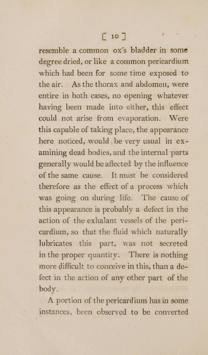 [ 10 ] oe resemble a common ox’s bladder in some degree dried, or like a common pericardium which had been for some time exposed to theair. Asthe thorax and abdomen, were entire in both cases, no opening whatever having been made into either, this effect could not arise from evaporation. Were this capable of taking place, the appearance here noticed, would , be very usual in ex- amining dead bodies, and the internal parts generally would be affected by the influence of the same cause. It must be considered therefore as the effect of a process which was going on during life. ‘The cause of this appearance is probably a defect in the action of the exhalant vessels of the peri- cardium, so that the fluid which naturally lubricates this part, was not secreted inthe proper quantity. There is nothing more difficult to conceive in this, than a de- fect in the action of any other part of the ‘body. A portion of the pericardium has in some instances, been observed to be converted