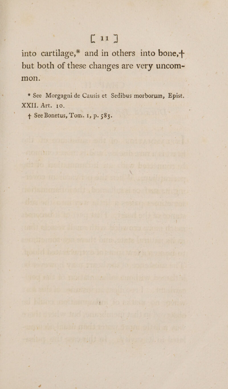 [11] into cartilage,* and in others into bone,+ but both of these changes are very uncom- mon. * See Morgagni de Causis et Sedibus morborum, Epist. XXII. Art. 10. |