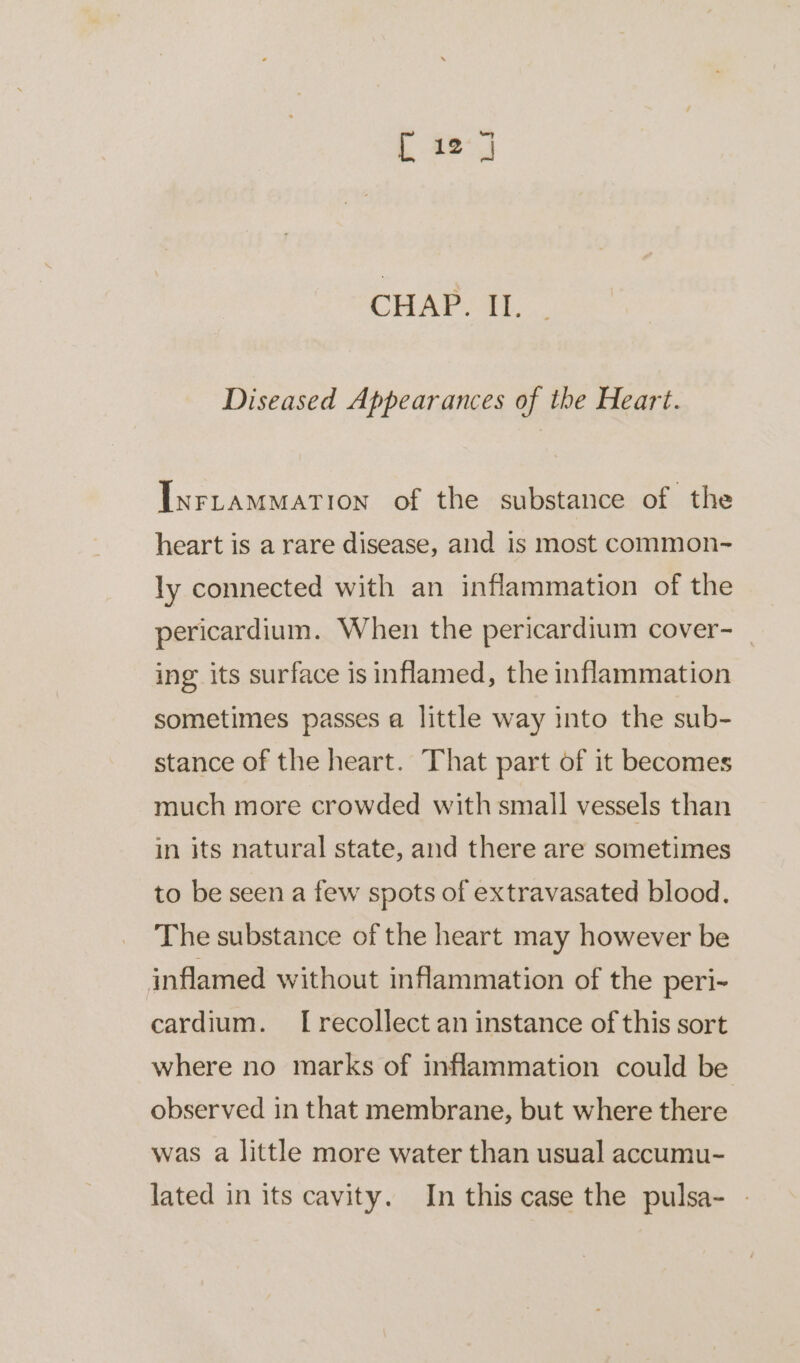 [ 127 CHAP. II. Diseased Appearances of the Heart. Inrrammartion of the substance of the heart is a rare disease, and is most common- ly connected with an inflammation of the pericardium. When the pericardium cover- ing its surface is inflamed, the inflammation sometimes passes a little way into the sub- stance of the heart. That part of it becomes much more crowded with small vessels than in its natural state, and there are sometimes to be seen a few spots of extravasated blood. The substance of the heart may however be inflamed without inflammation of the peri- cardium. [recollect an instance of this sort where no marks of inflammation could be observed in that membrane, but where there was a little more water than usual accumu- lated in its cavity. In this case the pulsa- -