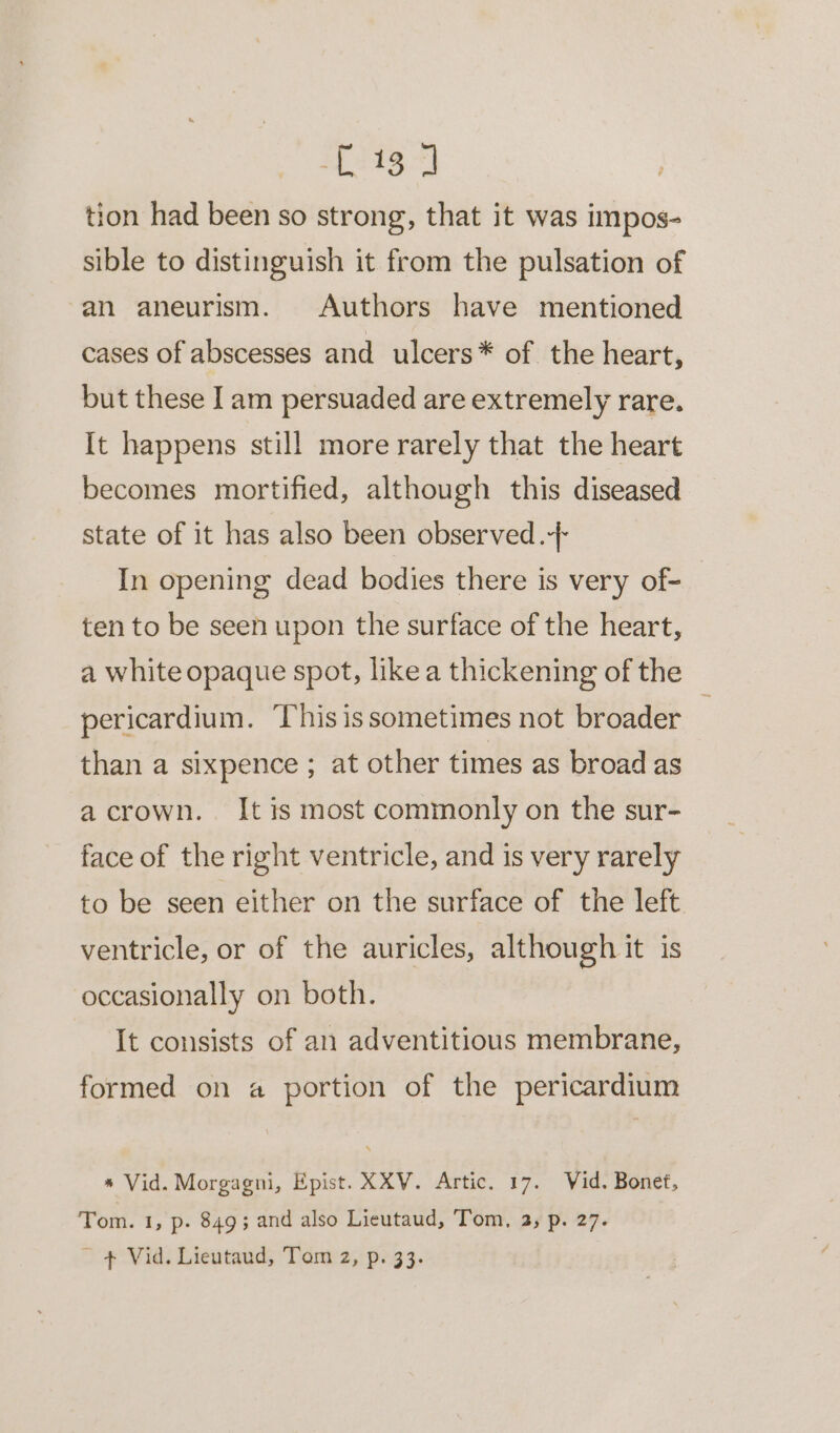 Mtg tion had been so strong, that it was impos- sible to distinguish it from the pulsation of an aneurism. Authors have mentioned cases of abscesses and ulcers* of the heart, but these Iam persuaded are extremely rare. It happens still more rarely that the heart becomes mortified, although this diseased state of it has also been observed. In opening dead bodies there is very of- | ten to be seen upon the surface of the heart, a white opaque spot, like a thickening of the pericardium. This is sometimes not broader than a sixpence ; at other times as broad as acrown. It is most commonly on the sur- face of the right ventricle, and is very rarely to be seen either on the surface of the left ventricle, or of the auricles, although it is occasionally on both. It consists of an adventitious membrane, formed on a portion of the pericardium * Vid. Morgagni, Epist. XXV. Artic. 17. Wid. Bonet, Tom. 1, p- 8493 and also Lieutaud, Tom, 2; p. 27. ~ + Vid. Lieutaud, Tom 2, p. 33.