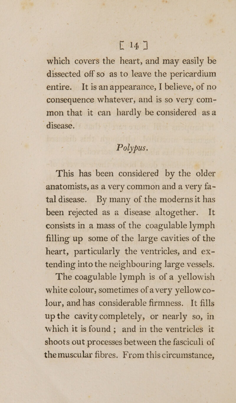 C14] | which covers the heart, and may easily be dissected off so as to leave the pericardium entire. It isan appearance, I believe, of no ‘consequence whatever, and is so very com- mon that it can hardly be considered asa ‘disease. | | Polypus. This has been considered by the older anatomists, as a very common and a very fa- tal disease. By many of the moderns it has been rejected as a disease altogether. It consists in a mass of the coagulable lymph filling up some of the large cavities of the heart, particularly the ventricles, and ex- tending into the neighbouring large vessels. ‘The coagulable lymph is of a yellowish white colour, sometimes ofavery yellowco- lour, and has considerable firmness. It fills up the cavitycompletely, or nearly so, in which it isfound; and in the ventricles it shoots out processes between the fasciculi of the muscular fibres. From this circumstance,