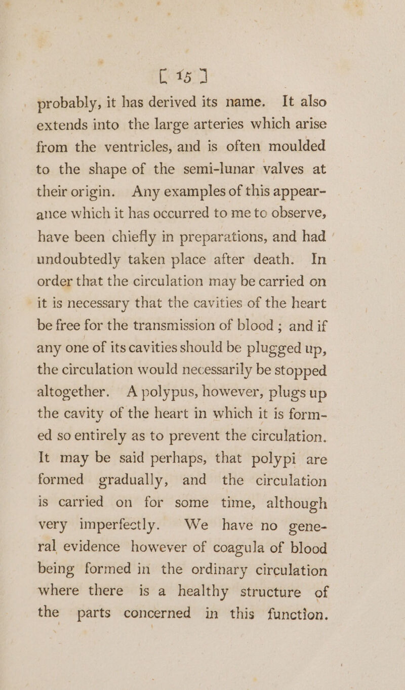 ee ia | probably, it has derived its name. It also extends into the large arteries which arise from the ventricles, and is often moulded to the shape of the semi-lunar valves at their origin. Any examples of this appear- alice which it has occurred to me to observe, have been chiefly in preparations, and had ° undoubtedly taken place after death. In&gt; order that the circulation may be carried on it is necessary that the cavities of the heart be free for the transmission of blood ; and if any one of its cavities should be plugged up, the circulation would necessarily be stopped altogether. A polypus, however, plugs up the cavity of the heart in which it is form- ed so entirely as to prevent the circulation. It may be said perhaps, that polypi are formed gradually, and the circulation is carried on for some time, although very imperfectly. We have no gene- ral evidence however of coagula of blood being formed in the ordinary circulation where there is a healthy structure of the parts concerned in this function.