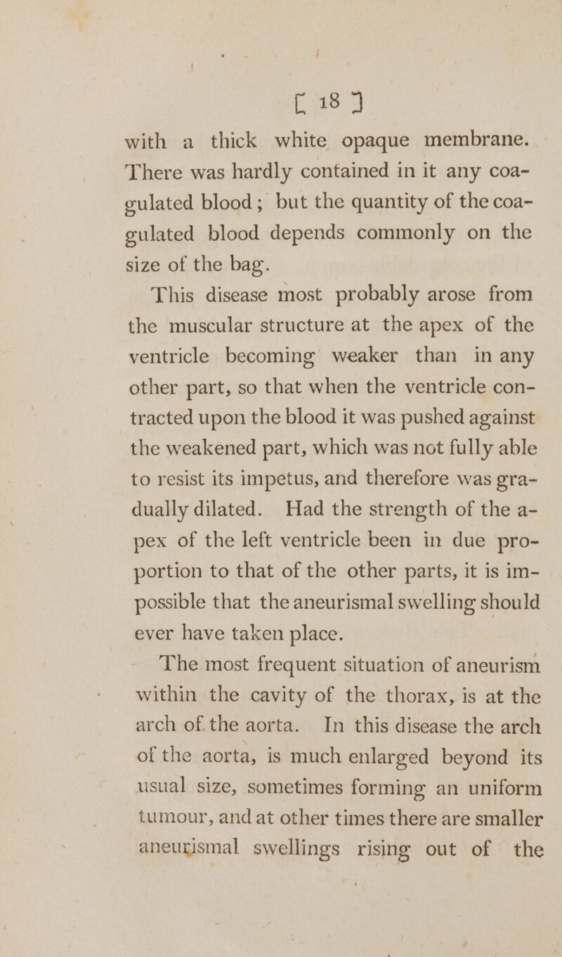 | 38 with a thick white opaque membrane. | There was hardly contained in it any coa- gulated blood; but the quantity of the coa- gulated blood depends commonly on the size of the bag. This disease most probably arose from the muscular structure at the apex of the ventricle becoming weaker than in any other part, so that when the ventricle con- tracted upon the blood it was pushed against the weakened part, which was not fully able to resist its impetus, and therefore was gra- dually dilated. Had the strength of the a- pex of the left ventricle been in due pro- portion to that of the other parts, it is im- possible that the aneurismal swelling should ever have taken place. The most frequent situation of aneurism within the cavity of the thorax, is at the arch of.the aorta. In this disease the arch of the aorta, is much enlarged beyond its usual size, sometimes forming an uniform tumour, and at other times there are smaller aneurismal swellings rising out of the