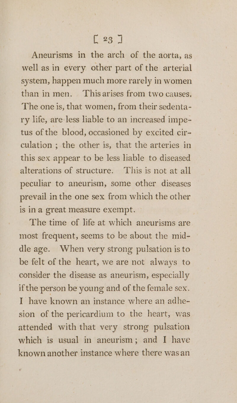 Aneurisms in the arch of the aorta, as well as in every other part of the arterial system, happen much more rarely in women than in men. Thisarises from two causes. The one is, that women, from their sedenta- ry life, are less liable to an increased impe- tus of the blood, occasioned by excited cir- culation ; the other is, that the arteries in this sex appear to be less liable to diseased alterations of structure. This is not at all peculiar to aneurism, some other diseases prevail in the one sex from which the other is ina great measure exempt. The time of life at which aneurisms are most frequent, seems to be about the mid- dle age. When very strong pulsation is to be felt of the heart, we are not always to consider the disease as aneurism, especially if the person be young and of the female sex. I have known an instance where an adhe- sion of the pericardium to the heart, was attended with that very strong pulsation which is usual in aneurism; and I have known another instance where there was an