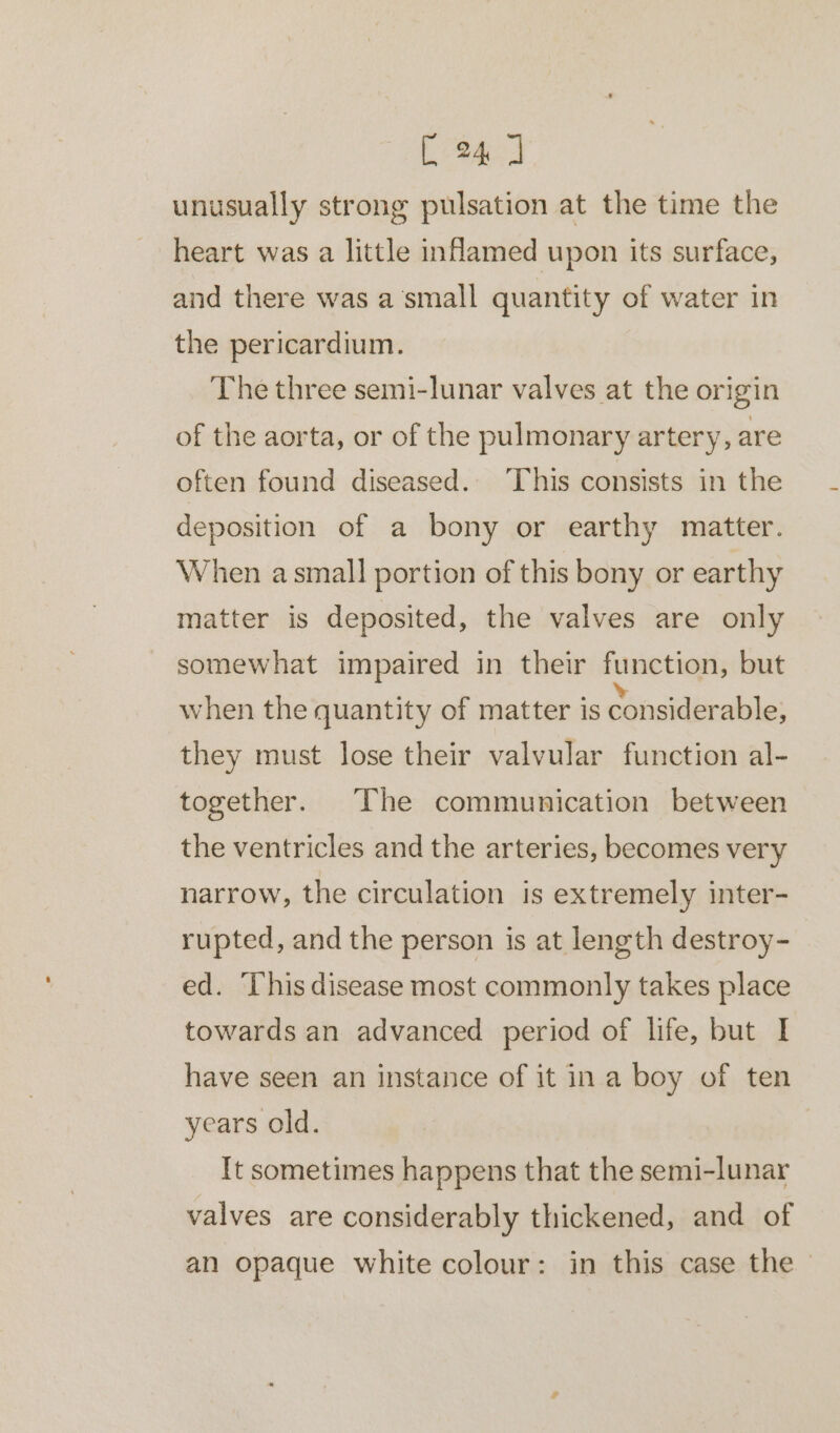 unusually strong pulsation at the time the heart was a little nflamed upon its surface, and there was a ‘small quantity of water in the pericardium. The three semi-lunar valves at the origin of the aorta, or of the pulmonary artery, are often found diseased. ‘This consists in the deposition of a bony or earthy matter. When a small portion of this bony or earthy matter is deposited, the valves are only somewhat impaired in their function, but when the quantity of matter is eisibaie: they must lose their valvular function al- together. The communication between the ventricles and the arteries, becomes very narrow, the circulation is extremely inter- rupted, and the person is at length destroy- ed. This disease most commonly takes place towards an advanced period of life, but I have seen an instance of it ina boy of ten years old. [t sometimes happens that the semi-lunar valves are considerably thickened, and of an opaque white colour: in this case the -