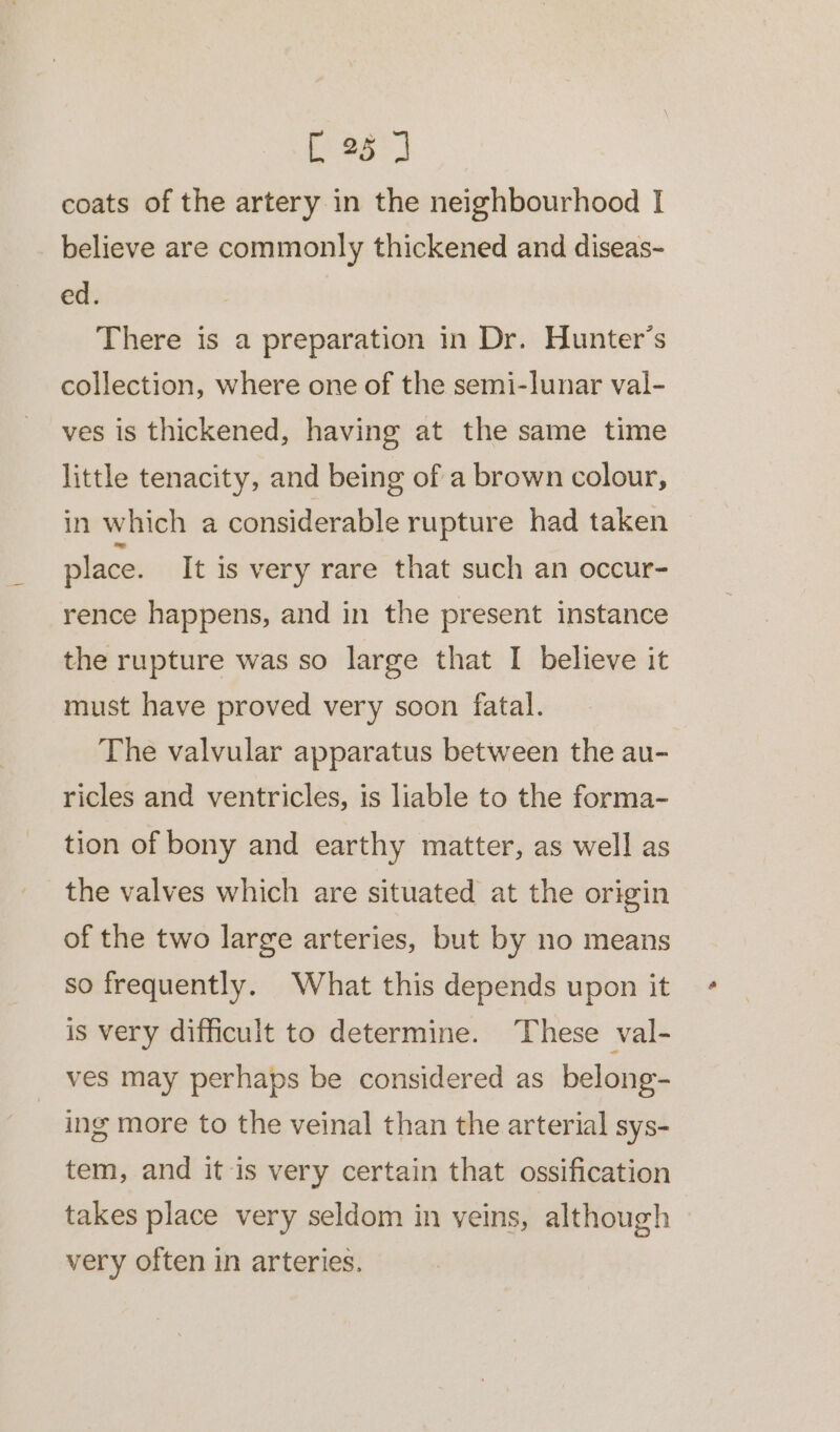 a ae coats of the artery in the neighbourhood I believe are commonly thickened and diseas- ed. There is a preparation in Dr. Hunter’s collection, where one of the semi-lunar val- ves is thickened, having at the same time little tenacity, and being of a brown colour, in which a considerable rupture had taken place. It is very rare that such an occur- rence happens, and in the present instance the rupture was so large that I believe it must have proved very soon fatal. The valvular apparatus between the au- ricles and ventricles, is liable to the forma- tion of bony and earthy matter, as well as the valves which are situated at the origin of the two large arteries, but by no means so frequently. What this depends upon it is very difficult to determine. These val- ves may perhaps be considered as belong- ing more to the veinal than the arterial sys- tem, and it is very certain that ossification takes place very seldom in veins, although very often in arteries.