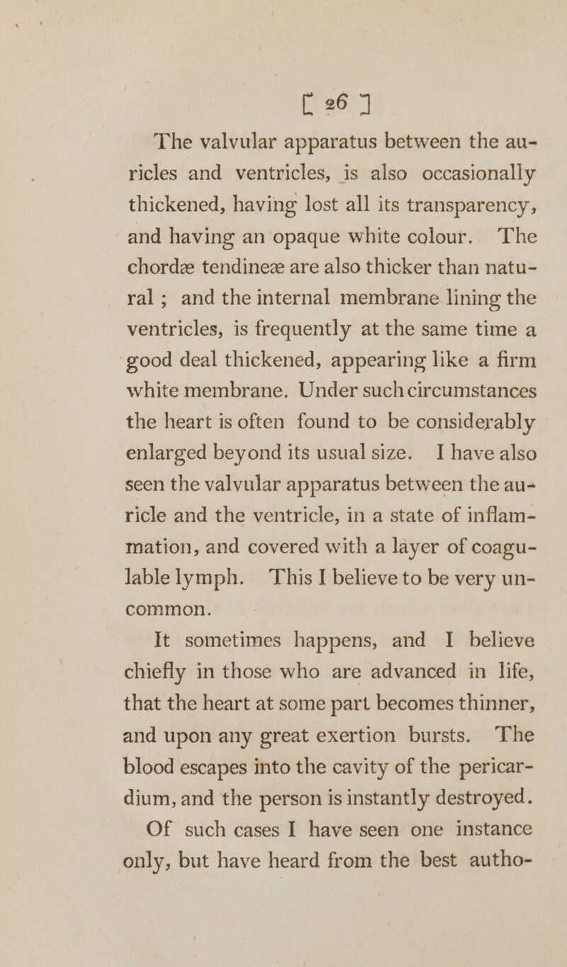 The valvular apparatus between the au- ricles and ventricles, is also occasionally thickened, having lost all its transparency, and having an opaque white colour. The chordz tendinee are also thicker than natu- ral; and the internal membrane lining the ventricles, is frequently at the same time a ‘good deal thickened, appearing like a firm white membrane. Under suchcircumstances the heart is often found to be considerably enlarged beyond its usual size. I have also seen the valvular apparatus between the au- ricle and the ventricle, in a state of inflam- mation, and covered with a layer of coagu- lablelymph. This I believe to be very un- common. It sometimes happens, and I believe chiefly in those who are advanced in life, that the heart at some part becomes thinner, and upon any great exertion bursts. The blood escapes into the cavity of the pericar- dium, and the person is instantly destroyed. Of such cases I have seen one instance only, but have heard from the best autho-