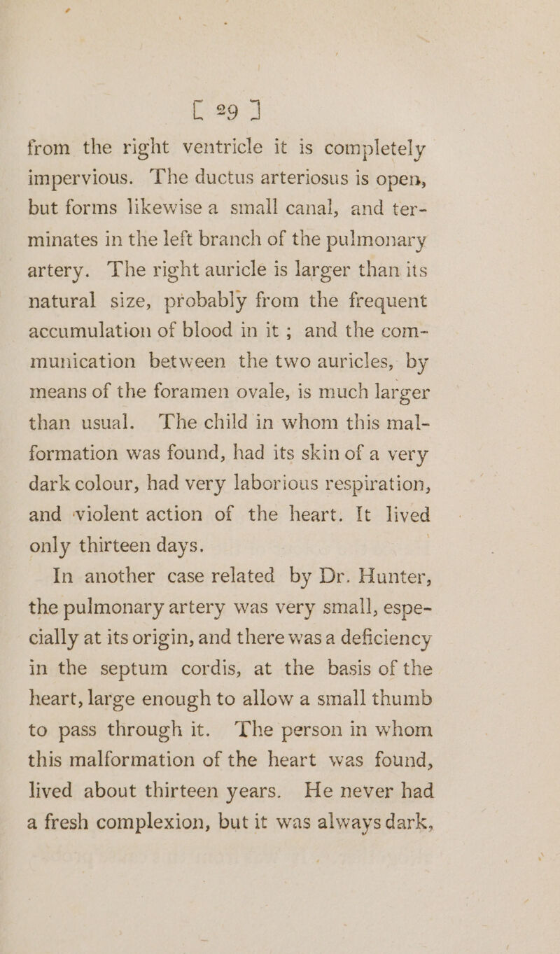 from the right ventricle it is completely impervious. The ductus arteriosus is open, but forms likewise a small canal, and ter- minates in the left branch of the pulmonary artery. The right auricle is larger than its natural size, probably from the frequent accumulation of blood in it ; and the com- munication between the two auricles, by means of the foramen ovale, is much larger than usual. The child in whom this mal- formation was found, had its skin of a very dark colour, had very laborious respiration, and violent action of the heart. It lived only thirteen days. In another case related by Dr. Hunter, the pulmonary artery was very small, espe- cially at its origin, and there wasa deficiency in the septum cordis, at the basis of the heart, large enough to allow a small thumb to pass through it. The person in whom this malformation of the heart was found, lived about thirteen years. He never had a fresh complexion, but it was always dark,