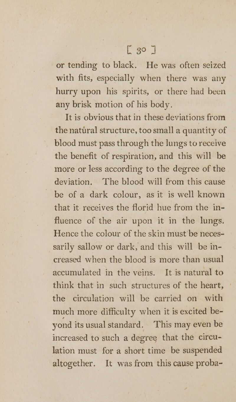 ee or tending to black. He was often seized with fits, especially when there was any hurry upon his spirits, or there had been any brisk motion of his body. It is obvious that in these deviations from the natural structure, too small a quantity of blood must pass through the lungs to receive the benefit of respiration, and this will be more or less according to the degree of the deviation. The blood will from this cause be of a dark colour, as it is well known that it receives the florid hue from the in- fluence of the air upon it in the lungs. Hence the colour of the skin must’ be neces- sarily sallow or dark, and this will be in- creased when the blood is more than usual accumulated in the veins. It is natural to think that in such structures of the heart, the circulation will be carried on. with much more difficulty when it is excited be- yond its usual standard. This may even be increased to such a degree that the circu- lation must for a short time be suspended altogether. It was from this cause proba-