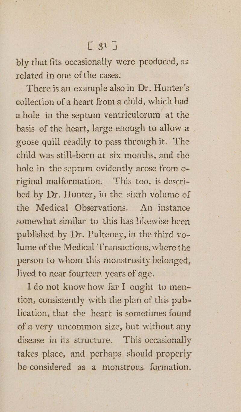 —_ [ 3t a bly that fits occasionally were produced, as related in one of the cases. There is an example also in Dr. Hunter’s collection of a heart from a child, which had ahole in the septum ventriculorum at the basis of the heart, large enough to allow a. goose quill readily to pass through it. The child was still-born at six months, and the hole in the septum evidently arose from o- riginal malformation. This too, is descri- bed by Dr. Hunter, in the sixth volume of the Medical Observations. An instance somewhat similar to this has likewise been published by Dr. Pulteney, in the third vo- lume of the Medical Transactions, where the person to whom this monstrosity belonged, lived to near fourteen years of age. I do not know how far I ought to men- tion, consistently with the plan of this pub- lication, that the heart is sometimes found of a very uncommon size, but without any disease in its structure. This occasionally takes place, and perhaps should properly be considered as a monstrous formation.