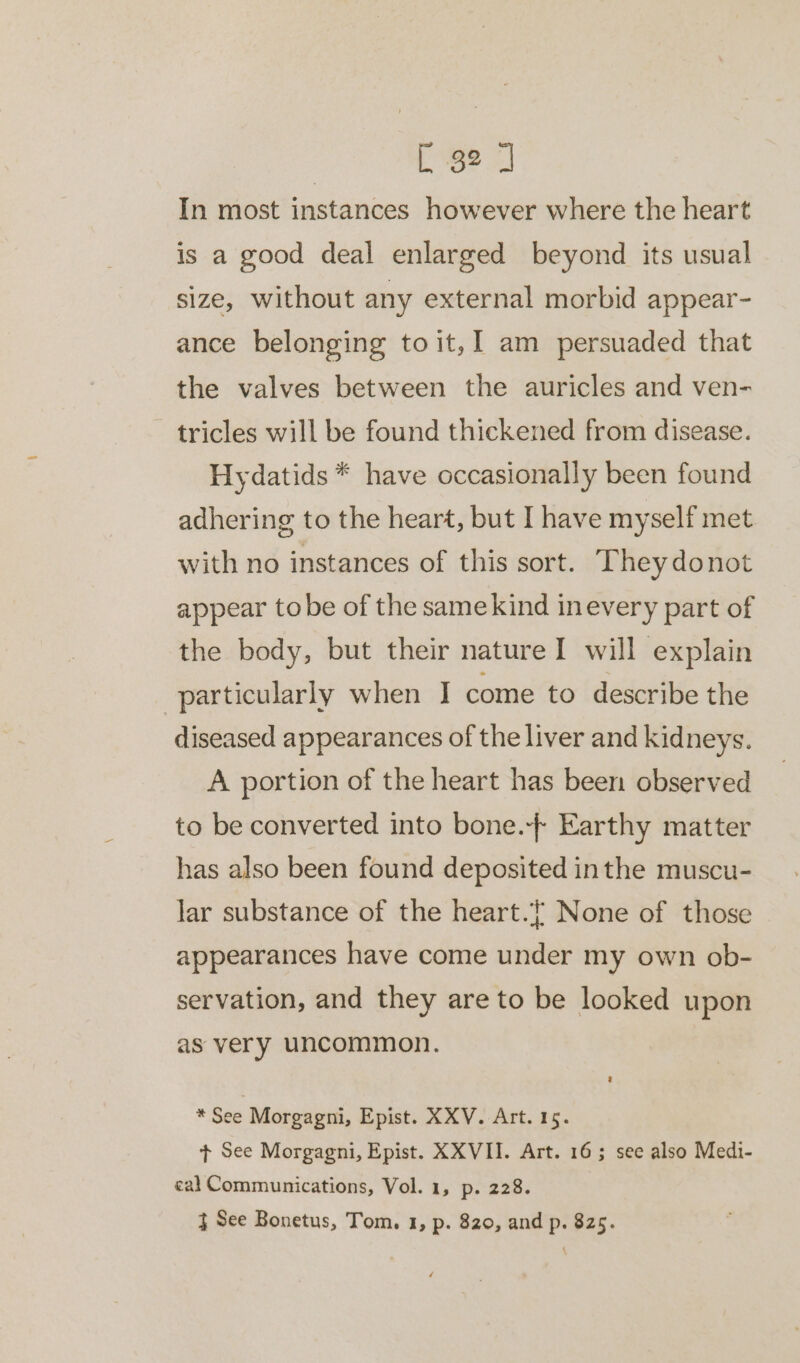 In most instances however where the heart is a good deal enlarged beyond its usual size, without any external morbid appear- ance belonging to it,I am persuaded that the valves between the auricles and ven- ~ tricles will be found thickened from disease. Hydatids * have occasionally been found adhering to the heart, but I have myself met with no instances of this sort. They donot appear tobe of the samekind inevery part of the body, but their nature I will explain particularly when I come to describe the diseased appearances of the liver and kidneys. A portion of the heart has been observed to be converted into bone.-+ Earthy matter has also been found deposited inthe muscu- lar substance of the heart. None of those appearances have come under my own ob- servation, and they are to be looked upon as very uncommon. * See Morgagni, Epist. XXV. Art. 15. t+ See Morgagni, Epist. XXVII. Art. 16; see also Medi- eal Communications, Vol. 1, p. 228. } See Bonetus, Tom. 1, p. 820, and p. 825.