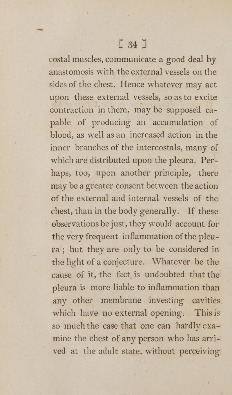 costal muscles, communicate a good deal by anastomosis with the external vessels on the sides of the chest. Hence whatever may act upon these external vessels, so as to excite contraction in them, may be supposed ca- pable of producing an accumulation of blood, as well as an increased action in the inner branches of the intercostals, many of which are distributed upon the pleura. Per- haps, too, upon another principle, there may bea greater consent between the action of the external and internal vessels of the chest, than in the body generally. If these - observations be just, they would account for the very frequent inflammation of the pleu- ra; but they are only to be considered in the light of a conjecture. Whatever be the cause of it, the fact is undoubted that the pleura is more liable to inflammation than any other membrane investing cavities. which have no external opening. This is so much the case that one can hardly exa- mine the chest of any person who has arri- ved at the adult state, without perceiving