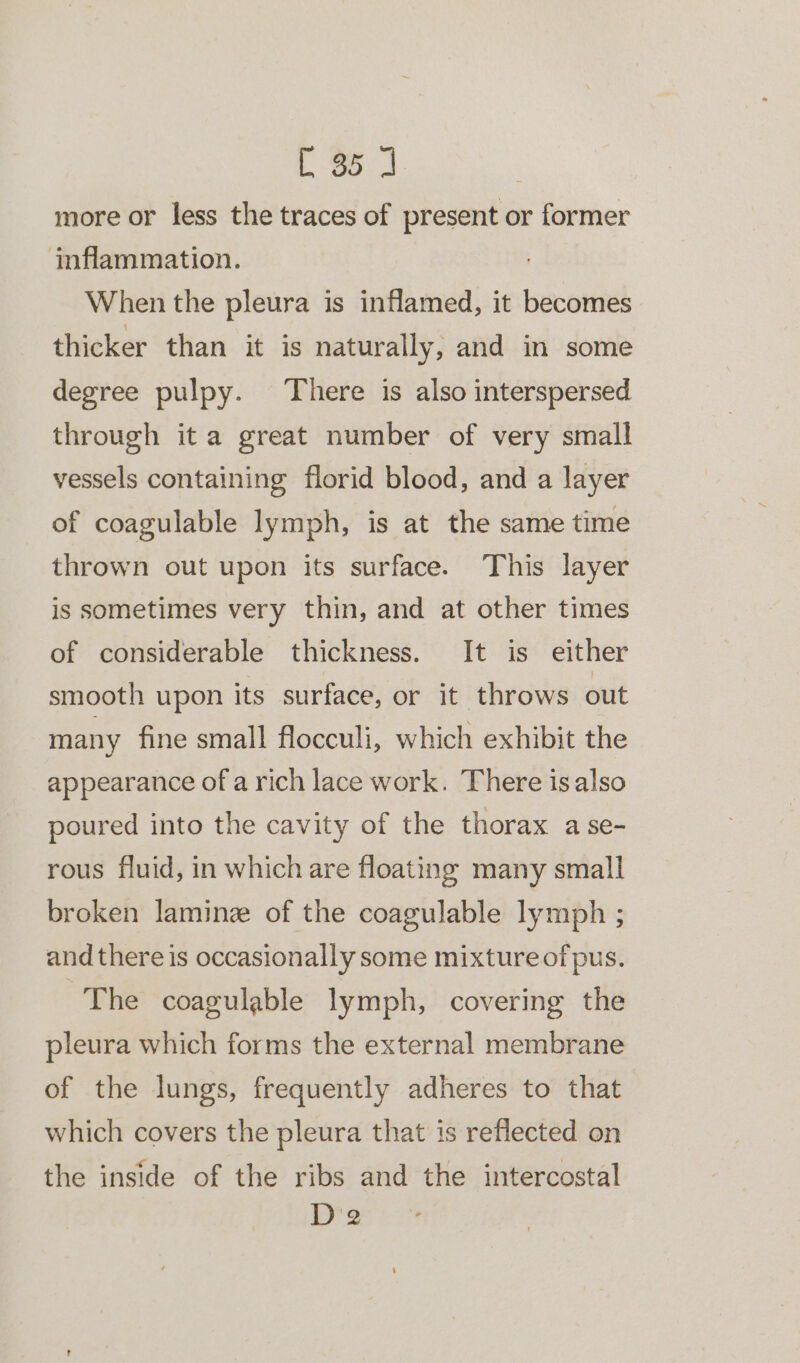 L 3% 3 more or less the traces of present or former inflammation. When the pleura is inflamed, it becomes thicker than it is naturally, and in some degree pulpy. There is also interspersed through it a great number of very small vessels containing florid blood, and a layer of coagulable lymph, is at the same time thrown out upon its surface. This layer is sometimes very thin, and at other times of considerable thickness. It is either smooth upon its surface, or it throws out many fine small flocculi, which exhibit the appearance of a rich lace work. There isalso poured into the cavity of the thorax a se- rous fluid, in which are floating many small broken laminz of the coagulable lymph ; and there is occasionally some mixture of pus. The coagulable lymph, covering the pleura which forms the external membrane of the lungs, frequently adheres to that which covers the pleura that is reflected on the inside of the ribs and the intercostal De