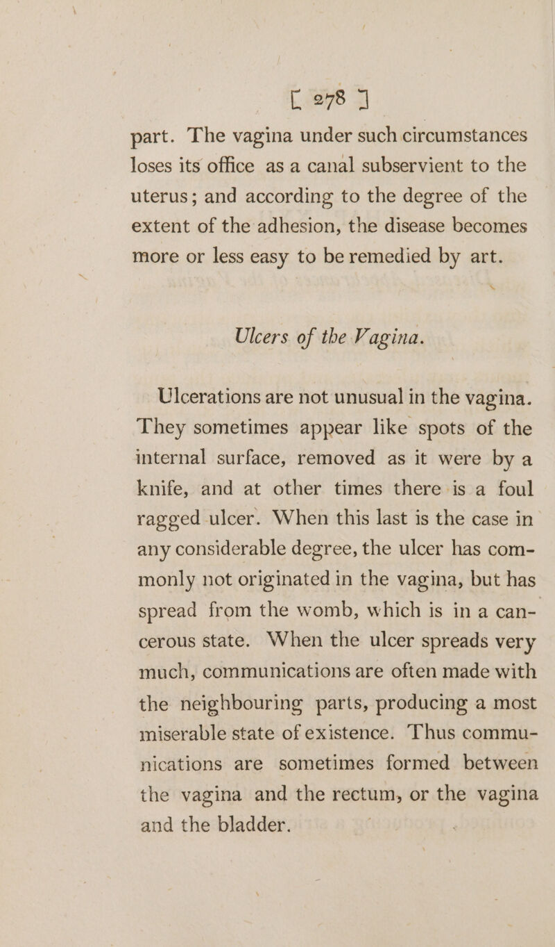 part. The vagina under such circumstances loses its office as a canal subservient to the uterus; and according to the degree of the extent of the adhesion, the disease becomes more or less easy to be remedied by art. %e Ulcers of the Vagina. Ulcerations are not unusual in the vagina. They sometimes appear like spots of the internal surface, removed as it were by a knife, and at other times there is a foul ragged ulcer. When this last is the case in any considerable degree, the ulcer has com- monly not originated in the vagina, but has spread from the womb, which is in a can- cerous state. When the ulcer spreads very much, communications are often made with the neighbouring parts, producing a most miserable state of existence. Thus commu- nications are sometimes formed between the vagina and the rectum, or the vagina and the bladder.