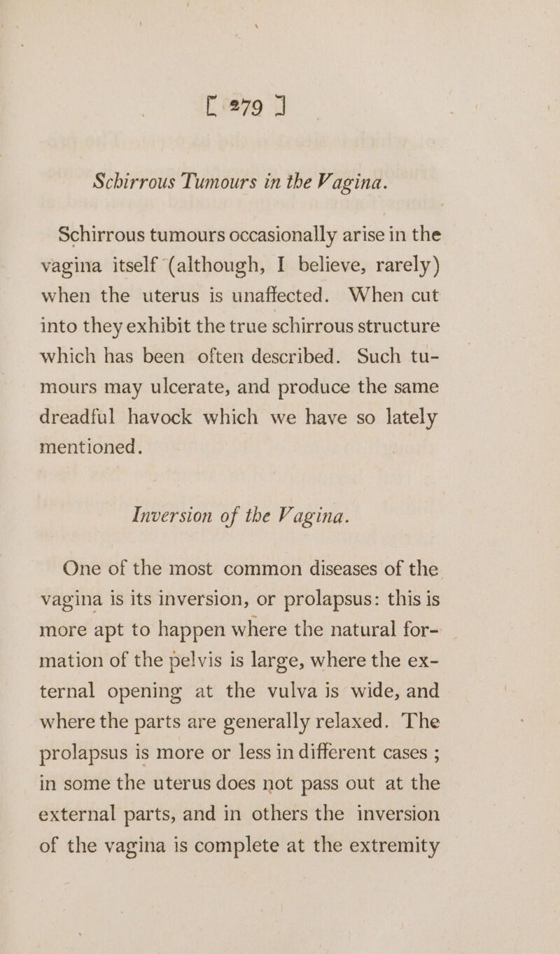 [279 J Schirrous Tumours in the Vagina. Schirrous tumours occasionally arise in the vagina itself (although, I believe, rarely) when the uterus is unaffected. When cut into they exhibit the true schirrous structure which has been often described. Such tu- mours may ulcerate, and produce the same dreadful havock which we have so lately mentioned. | Inversion of the Vagina. One of the most common diseases of the vagina is its inversion, or prolapsus: this is more apt to happen where the natural for- mation of the pelvis is large, where the ex- ternal opening at the vulva is wide, and where the parts are generally relaxed. The prolapsus is more or less in different cases ; in some the uterus does not pass out at the external parts, and in others the inversion of the vagina is complete at the extremity